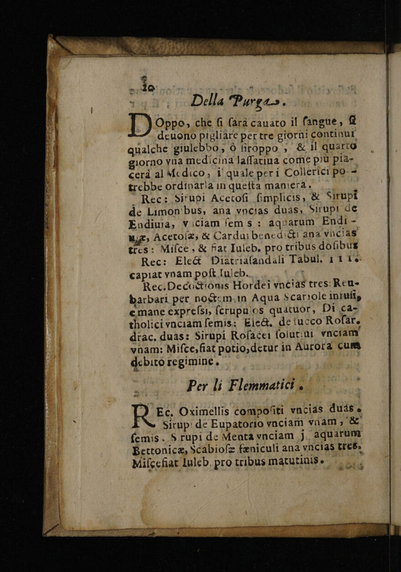 P di | 7 i x A # » A » A Pipe Ne pie ins 1972 95 Pie w At Ré NUS Ru. lab Della Purgas. Oppo, che fi farà cauato il fangue, f .deuono pigliare per tre giorni continu qualche giulebbo, à firoppo , &amp; il quarto giorno via medicina laffatina come più pia- cerà al Medico, i' quale peri Collerici po + trebbe ordinaria in quetta maniera. “ Rec: Sirupi Acecofi fimplicis, &amp; Sirupi de Limon'bus, ana vncias duas, Sirupi de Endiuia, ViCiam fem s : aquarum Endi - LE Acetoiæs &amp; Carduibened:&amp;i ana vacias tres: Mifce , &amp; fat Iuleb, pro tribus dofibus Rec: Ele&amp; Diatriafandali Tabui. 1116: capiat vnam poft luleb.. Rec. Deco&amp;ioms Hordei vncias tres: Reu- barbari per noët:m.m Aqua scarsole infuits emane exprefsi, fcrupuios quatuor, Di ca- tholicivnciamfemis: Eie&amp;. de tucco Rofar. drac. duas: Sirupi Rofacei foiut:ut vnciam' vnam: Mifce,fiat potio,detur in Aurora Cus debito regimine, | » Per li Flemmatici .