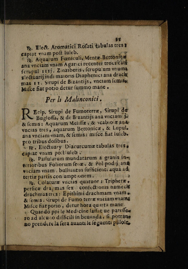 si fr. Ele&amp;. Aromatici Rofati tabulas tres 3 capiat vnam poft luleb. | rg © R, Aquarum Fœniculi, Mentz.Bettonica ana vnciam vnam Agarici recenter trocifcatà fcrupul 111j. Zinziberis, fcrupu'um vnuma gleQuarijindi matoris Diaphenici ana dracki mas s1. Sirupi de Bizantijs, vnciam femisy; Mifce fiat potro detur fummo mane « Per li Malinconici. À Ecip. Sirupi de Fumoterra, Sirupi de Na Bugloffa, &amp; de B:zantijs ana vnc1am Je &amp;femis: Aquarum Meliffæ ; &amp; scabioiæ an&amp; vncias tress aquarum Bettonica , &amp; Lupule ana vnciam-vnam, &amp; femis: mifce fiat lulebe ro tribus dofibus. » BR, EleQuary Diacurcumæ tabulas tress éapiat vnam poitiuleb . | Be. Paflularum mundatarum a granis ing eerioribus Foliorum feuæ, &amp; Polipod:j. an&amp; vaciam vnam . bulliantin fufficienti aqua ad: tertiæ partis con'umptionem. igigca R. Colaturæ vacias quatuor : Triphet£ » perficæ dragmas fex conteétionis hameclé drachmascres: Epithimi drachmam vnam pi &amp; femis : Sirupi de Fumo terra vneiam vnamé Mifce fiatpotio , detur hora quarta mane + Quando poi le Medicine laflat'ue pareffee ro ad alcuso difficiliinbenanda, fi.potrane po prendere la fera auanti le fe guenti pillole