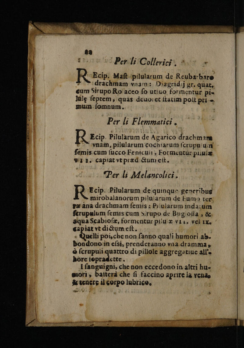 Riesci Maft pilularum de Reubarbare drachmam vnam: Diagridij gr. quat, eum Sirupo Ro aceo fo utiuo formentur pi» Jale feprem, quas deuoiet ftatim polt pri mum fomnum. : Per li Flemmatici . Per li Melancolici. 2 Ecip. Pilularum de quinque generibug mirobalanorum piluiarum de fumo ter gæ ana drachmam femis : Piiularum inda:um ferupulum femis cum dirupo de Bugioila , &amp; aqua Scabiofæz, formentur piiu:æ vii. velix. ’ gapiat vt ditumeft. | | Quelli poische non fanno quali humori ab. Bbondonoïn efsi, prenderanno vna dramma, Ô SAR AT di pillole aggregatiue alle bore iopragctte. Ifanguigni, che non eccedono in altri hu» mori, baiterà che fi faccino aprire la venda &amp; tenere il corpo lubrice, Alnar +