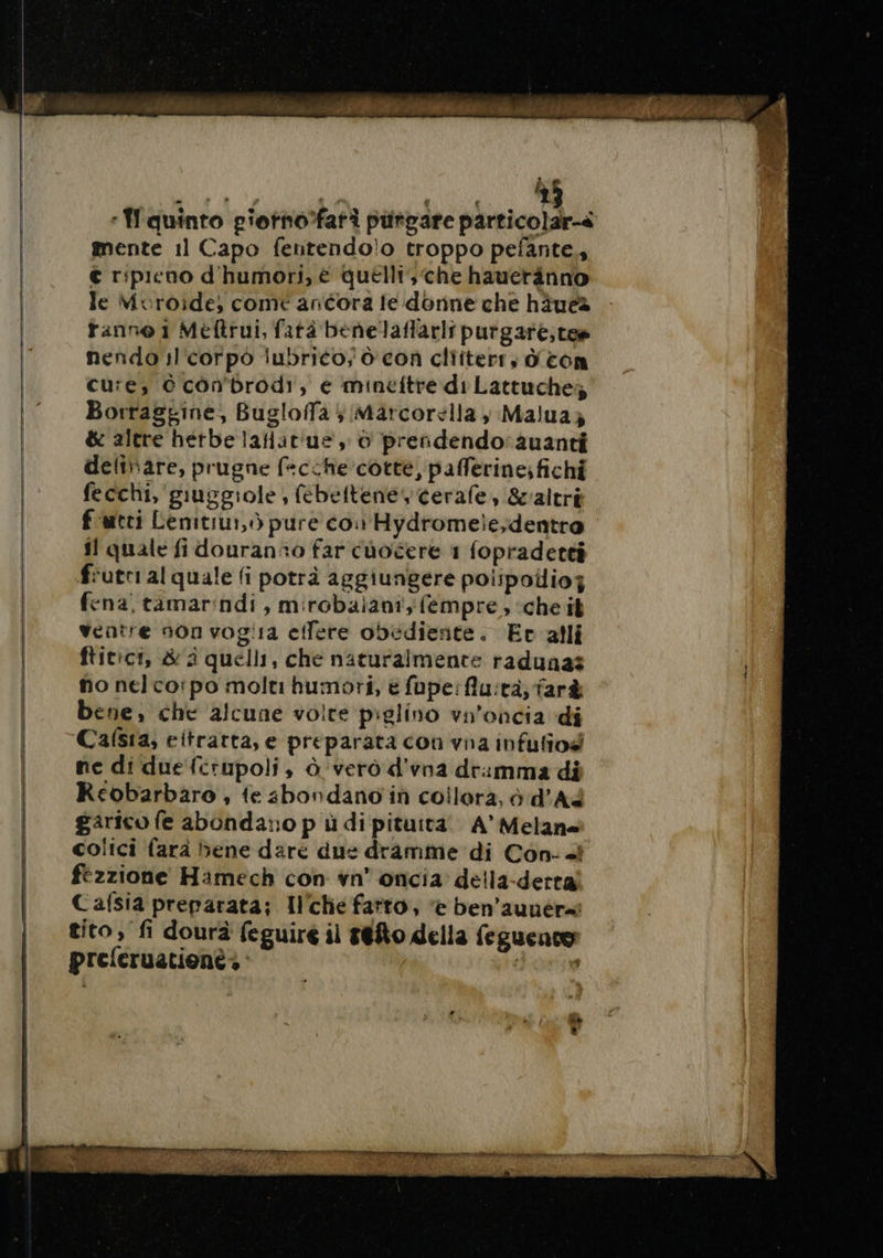 Wie à dd MIT, : quinto piorno’fari purgare particolar-à mente 11 Capo fentendolo troppo pefante,, € ripieno d'humori, è quelli, che hauerànno le Mvuroide, come ancora le donne che häues fanno 1 Meftrui, fatà benelaflarli purgare,tes nendo il'corpò lubrico; ò' con cliiterr, d con cure, © cônbrodi, e mineftre di Lattuches Borraggine, Bugloffa ; Märcorella, Malua; &amp; altre hetbe lafiairue , © preñdendo:auanti deliñare, prugne facche cotte, pafferine; fichi fecchi, guggiole, febeltenevcerafe &amp;altri f utri Lenitiui,ò pure con Hydromelesdentro il quale fi douranso far cuoéere 1 fopradetti frutti al quale fi potrà aggiungere polipollioj fena, tamar:ndi , mirobaiani;fempre, che it ventre non vog!1a eilere obediente. Ev alli ftitici, &amp; à quelli, che naturalmente radunas no nelco:po molt humori, è fupe:flu:tà; farà bene, che alcune volte piglino vn'oncia di Casa, eitrarta, e preparata con vna infuliod ne di duefcrupoli, à vero d'vna dramma di Reobarbaro , fe 4bondano in coilora, è d'A garico fe abonda;o pù di pituità A’ Melane colici farà bene dare due dramme di Con- «i fézzione Hamech con vn° oncia della-derta Cafsia preparata; Il'chie fatto, è ben’aunér=î tito, fi dourà feguire il t@fo della feguence preferuatione + : | crise