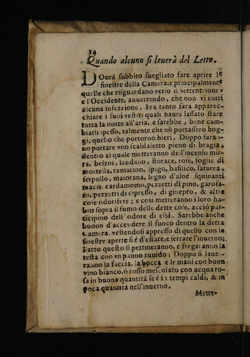 + Quando alcuno fi leuera del Letto, À À Ourà fubbito fuegliato fare aprire 1€ fineftre della Camera,e principalmenté uelle che rifguardano verio 11 Settentrione » e l'Occidente, auuertendo, che non. vi entri alcuna infezzione . Fra tanto fara apparec- chiare i fuoi veftiti quali haure laffato ftare tutta la notte all'aria, e farebbe , bene cam- biarli ipeffo, talmente che no portaflero hog- gi; quelio che portorno hieri. Doppo taraa- no portare vno fcaldaletto pieno di bragia, dentro alquale metteranno deil'incen{o mir- ra, belzoi, laudaño ; ftorace, roie, toglie di morteila,ramarino; {pig0» bafilico, faturea 4 ferpollo, maiorana, legno d’aloè. fquinanti. macis. cardamomo,pezzetti di pino, garofa- pi, pezzetti di cipreflo, di ginepro, &amp; altre cofe odorifere ; € così metteranno i loro ha- biti fopra il fumo delle dette cole, acciò par= ticipino dell’odore di efsi. Sarebbelanche buono d'accendere il fuoco dentro la detta Camera, veftendofi appreffo di quello con le fineftre aperte fi è d’eftate,e ferrate l’inuerno;, Fatto quefto fi pertineranno, € fregaranno la. tefta convnpanno tunido ; Doppo fi lane-- rauno la faccia, labocca e le maniconbuon. vino bianco,ò roffo mefcolato con acquaro-, (ain buona quantità fe è in tempi caldi, &amp; 18° goca quantità nell'inuerno, Mette» RETE RRE IBRA 0 c'erano dear paci eta re, SES