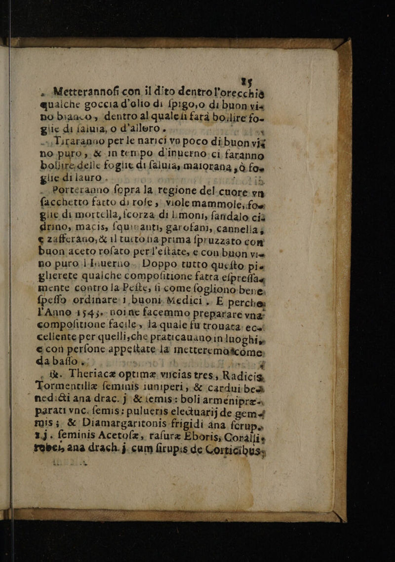 » Metterannof con il dito dentro l'otecchis qualche goccia d’olio di {pigo,o di buonvia no bizaco» dentro alqualeii farà boilire fo glie di jaiuia, o d'alloro. Ù : .,Tiraranuo per le narici vo poco dibuonvig no puro, &amp; Intempo d'inuerno ci faranno bollire;delle foglie di faluia,, maiorana , à foe glie di lauro . | À ridi Porteranno fopra la regione del-cuore va facchetto facto di rofe ; violemammole, foe glie di mortella, fcorza di Limoni, faridalo cià drino, macis, fquivanti, garofani, cannelia; e zafferano; &amp; il tuito ina prima fpruzzato con buon aceto rofato perl’eitate, e con buon vis no puro i-Iruerno.. Doppo tutto queito pie glierete qualche compofitione fatta efpreffas mente contro la Pelle, fi come fogliono:bere. {peffo ordinare 1 buoni. Medici .. E perche l'Anno 154;.- noine facemmo preparare vna: compofitione facile, la quale fu trouata. ecat celiente per quellische praticauanoin luoghis € con perfone appeltate la metteremoëcome: dabaflo è; | i ii Arte 1 . &amp;. Theriacæ optimæ vuciastres, Radicig Tormentilie feminis iuniperi, &amp; cardui bea nediéti ana drac. j &amp;iemis: boli armenipra= parati vnc. femis: pulueris.electuarij de gem rois ; &amp; Diamargaritonis frigidi ana fcrup» 3.3. feminis Acetofx, rafuræ Eboris Corällie robe: ana drach.j. cum firupis de Corticibyse