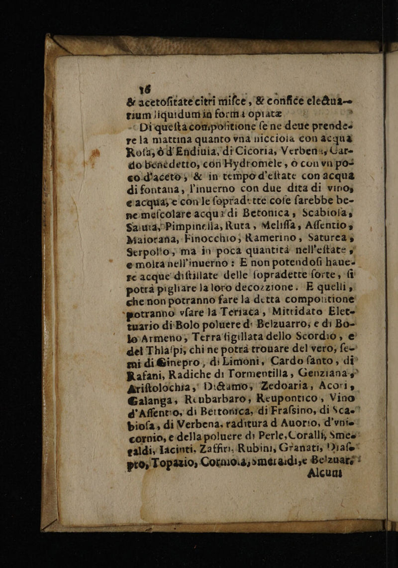 &amp; acetofitatecitri mifce ,'&amp; confice eleäua— tiumliquidumia forma opiata Diquettacompolitione fe ne deue prendes re la mattina quanto vna niccioia con acqua Rota) d d'Endiuia, di Cicoria, Verbenas Care do bénñédetto, con Hydromele, ò con vn pos cod'aceto , &amp; in tempo d'eltate con acqua di fontana; l’inuerno con due dita di vinos c'acquase con le fopradrtte core farebbe be- neméicolare acqua di Betonica s Scabiolas Saiuia,Pimpinella, Ruta, Meliffa, Affentios Majorana, Finocchio; Ramerino, Satureas Serpolio, ma in poca quantità nell'eftate , e moiranell'inuerno : E non potendofi haue- re acque diftilate delle fopradette forte, fi potrà pigliare la loro decozzione. E quelli, chenon potranno fare la ditta comportione potranno vfare la Teriaca , Mitridato Elet= tuario di-Bolo poluere d: Belzuarro; e di Bo- leArmeno; Terra tigillara dello Scordio , e? del Thia!pis chi ne potrà trouare del vero; fee mi di@inepro, di Limoni, Cardo fanto ; di Rafani, Radiche di Tormentilla, Genziana-s Ariftolochia,' Diétaämo, Zedoaria, Acoris Galanga, Riubarbaro; Reupontico, Vino d'Affentio, di Bertorica, di Frafsino, di $ca.” biof2; di Verbena, raditura d Auor:o, d'vnis cornio, e dellapoluere d: Perle, Coralli, Smes ealdi, Tacinti, Zaffin. Rubini, Granati, Diafe® pro, Topazio, Cornoia;smeraidize Be’zuars : Alcuni