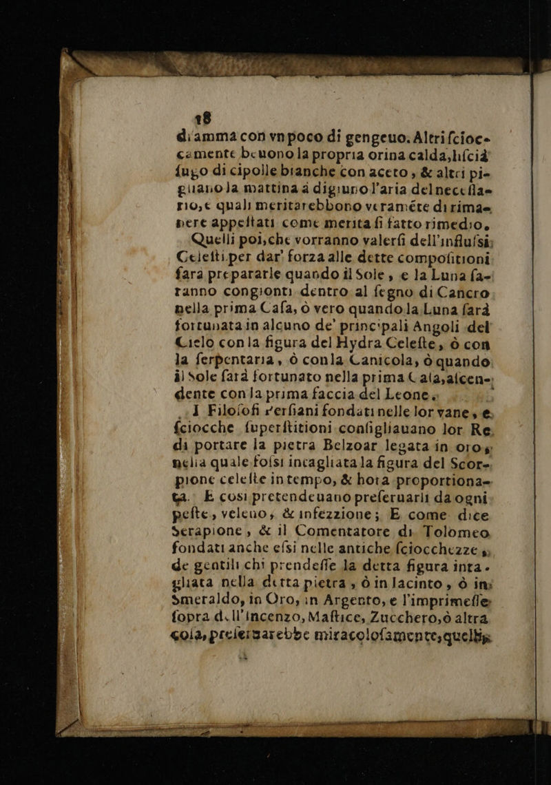 diamma con vnpoco di gengeuo. Altrifcioc- cemente beuono la propria orina calda, lifcià {ugo di cipolle bianche con aceto , &amp; altri pi- guanola mattina a digiuno l’aria delneccfla» r10,€ quali meritarebbono veraméte dirima= pere appeltati come merita fi fatto rimedio, Quelli poi,che vorranno valerfi dell’influfsi; Celetti.per dar’ forza alle dette compofitioni fara prepararle quando il Sole , e la Luna fa- ranno congionti dentro al fegno di Cancro nella prima Cafa, ò vero quando.la;Luna farà fortunata in alcuno de’ princ:pali Angoli del Cielo conla figura del Hydra Celefte, à con la ferpentaria , à conla Canicola, à quando il Sole farà fortunato nella prima Cala,afcen-: dente conla prima faccia del Leone. b ..J Filofofi rerfiani fondätinelle lor vane, €: fciocche fuperititioni configliauano lor Re; di portare la pietra Belzoar legata in oro melia quale.folsi incagliata la figura del Score. pione celefte intempo, &amp; hota proportiona» ta. E cosi pretendeuauo preferuarli da ogni pefte., veleno; &amp; infezzione; E come. dice Serapione , &amp; il Comentatore di. Tolomeo fondati anche efsi nelle antiche (ciocchezze a; de geatili chi prendeffe la detta figura inta - gliata nella detta pietra, dinlacinto, à in: Smeraldo, in Oro, in Argento, e l'imprimefle fopra d.ll’incenzo, Maftice, Zucchero, ò altra cola, prelergarebbe miracolofamentesquelliz: Limana ttt 2 tree o PGRIT