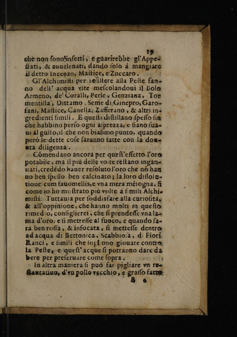 19: ché-non fonofinfetti, e güarirebbe gl'Appes ftatis :&amp; auuelenati, dando folo à mangiare il detto Incenzo, Maltice, e Zuccaro. Gl'Alchimitti per refitere aila Peite fane no dell’ acqua vite mefcolandoui il Bola Armeno; de’ Coralli, Perles Genziana, Tor mentilla, Dittamo , Seme di Ginepro, Garo+» fani, Maitice, Canella, Zafferano , &amp; altri ins gredienti fimili. E quelli diftillano fpeflo fi che habbino perfo ogni aiprezza; e fiano {ua- uialguito;11 che non biafimo punto; quando però le:dette cofe faranno fatte con. la dou- nta diligenza. Comendano ancora per quell’ effetto l'oro potabile ma il più delle voite reftano ingan- uati,credédo kauer refolutol'oro che n6 han no ben fpeflo ben calcinato ; la loro diflolu» tione’ cum fauomellisse vna mera méiogna, fi come io ho meftrato più volte a fimili Alchis mifti. Tuttau:a per foddisfare alla curiofitàs &amp; all'oppinione, chehanno molti in quefto rimedio, configlieret, che fiprendeffe vna la ma d'oro; e fi metrefle al fuoco, e quando f2- rà benrofla, &amp;infocata, fi mettefle dentro ad acqua di Bettonica, Scabbio/a, d: Fiori Ranci, elimili che ogl'ono giouare contre la Peteypequeft'acquefi potranno dare da bere per preferuare come fopra. i : In altra maniera fi può far-pigliare vn res Gauratiuo, d ‘ya pollo vecchio, e grailo fare: