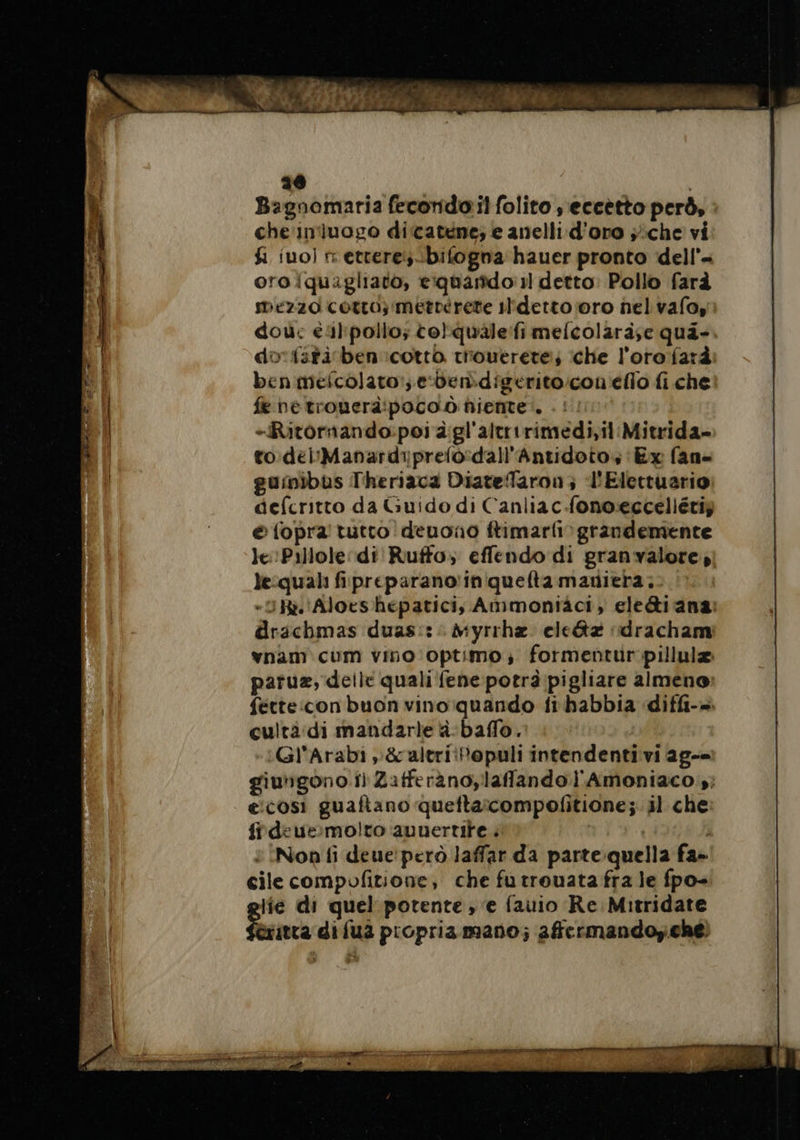 26 Bagnomaria fecondo il folito , eccètto però, che'in'luogo dicatene; e anelli d’oro ;:che vi fi ino) r etrere:bifogna hauer pronto dell’- oro iquagliato, eiquarido:1l detto: Pollo farà mezzo corro; metterete il'ldetto oro nel valo, dou: éal'pollo; torquale:fi melcolara;e qua- do fstiben ‘cotto tiouerete; che l'oro farà benmeicolato!; edendigerito:con'eflo fi che: fe ne tronerà:poco.ò ñiente:. -Ritornando:poi dgl'altririmedi,il Mitrida- to delManardiprelo-dall'Antidoto, Ex fan- guinibus Theriaca Diatefaron, l'Elettuario defcritto da Guido di Canliac.fono:ecceliétiz é {opra tutto! denono ftimarfiv grandemente le Pillole: di Ruffo; effendo di granvalore, le:quali fipreparano'iniquefta maniera; «IR. Aloes hépatici;, Ammontäci, ele&amp;i ana: drachmas duas::: Myrrhæ elc&amp;tæ «dracham vnam cum vino optimo,; formentur pillulæ paruæ, delle quali fene potrà pigliare almeno: fette:con buon vino:quando fi habbia diffi-= cultà:di mandarle à baflo. | Gl'Arabi y&amp;altri:Populi intendenti vi ag-= giungono i) Zatferànoylaffando l'Amoniaco 5; ecosi guaftano quettaicompofitione; il che firdeue:molto auuertite . : è Non fi deue'però laffar da parte quella fa» cile compofitione, che fu trouata fra le fpo- lie di quel potente , e fauio Re Mitridate itta di fua propria mano; affermandoy.chéì