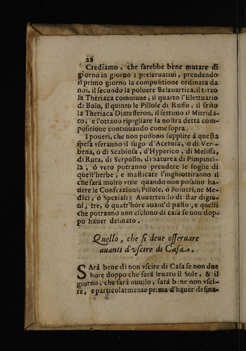 33 ‘Crediamo ; “che farebbe bene mutare di giorno in giorno 1/preferuatiui prendendo il primo giorno la compofitione ordinata da noi, il fecondo la poluere Belzoartica;ilterzo Ya Thériaca commune, il quarto l’Elettuario di Bolo, il quinto le Pillole di Ruffo, il fefto la Theriaca Diatefferon, il fettimo 11 Mitrida- to; ‘el’ottauoripigliare la noftra detta com- pofitione continuando come fopra, | I poueri, che non pofiono fupplire à quefta fpefa vferanno il (ugo 'd’Acetola,*ò di Ver-- bena, à di Scabiofa , d'Hyperico , di Meliffa, di Ruta, di Serpollo, disaturea di Pimpmel- la , Ô vero potranno prendere le foglie di quett'herbe ; e mafticate l'inghiottiranno il che farà molto vtile quando non pofsino ha- tiere le Confezzioni; Pillole, à Polueri,ne Me»: “dici; 6 Speziali» Auuertendo di ftar digiue ai, tre, à quatr'hore auant'il pafto‘,e quelli che potranno non efchino di caia fe non'dop. po hauer delnato . | | Quello , che ft deue o[fernare auanti d'vfcire di Cafas.. I PA TE, Gastone NE PT M RTE pe per bei RE