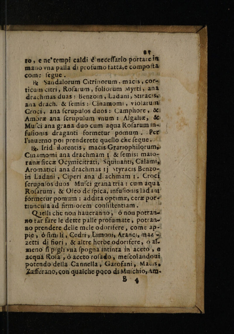 to, e ne'cempi caldi e'neceffario portare int mano vna palla di profumo tatta,e compott com: fegue. Rr Sandalorum Citrinorum. macis, core ticum citri, Rofarum, foliorum Myrti, ana drachmas duas : Benzoin, Ladani, StiractSs ana drach. &amp; femis : Cinamomi, violarumt Groci, ana fcrupulos duos : Camphore, dei Ambra ana fcrupulum vnum : Algalie, &amp; Muîci ana grana duo cum aqua Kofarum in fufionis draganti formetur pomum. .Pet l'inusrno po: prenderete quello che fegue. He. Irid. dorentis, macis Grariophilorums: Cnaimomi ana drachmam 1. &amp; femis: mato- ranaficce Ocymicitrati, Squinanher Calamis) Aromatici ana drachmas 1j Styracis Benzo- in Ladani , Ciperi ana d'achmam 1. Croci ferupulos duos Mufci granatria : cum aqua Rofarum, &amp; Oteo de Ipica, infufionisladaat formerur pomum : addita optima, cere por» tiuncula ad firmiorem confiitentiam. Quelli che non haueranno, 0 nou potrans no tar fare le dette palle profumate, potrane no prendere delle mele odoritere, come ap- pica ò(imili, Cedri, Limoni, Aranci, mac + zetti di fiori, &amp; altre herbe odorifere, 0 af. meno fi piglrvna fpogna intinta in aceto , e acqui Rofa , dò aceto rofado , melcolandout potendo della Cannella; Garofani, Matisse Zaferano, con qualche paco di Muichio,Am-