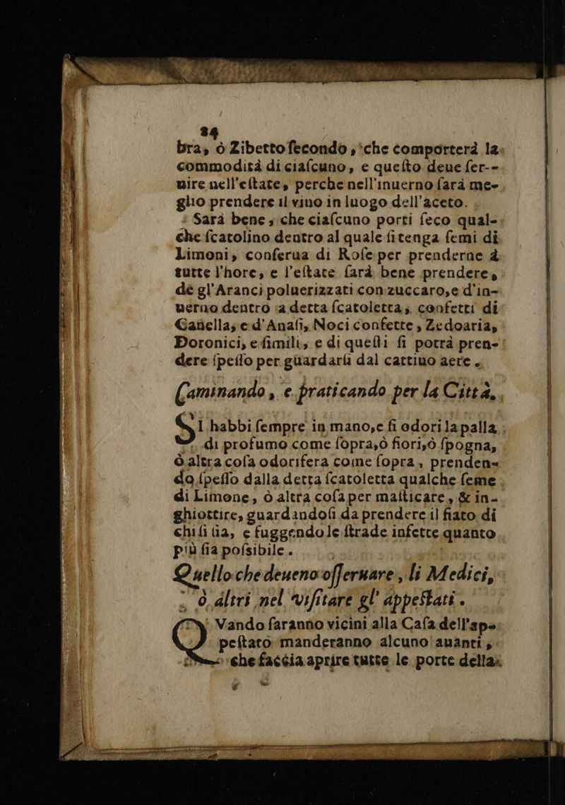 bra a Zibetto fecondo , ‘che comporterà la. commodità di ciafcuno, e quefto deue fer-- mire nell'eltate, perche nell'inuerno farà me- glio prendere il vino in luogo dell’aceto. +: Sarà bene ; che ciafcuno porti feco qual- che fcatolino dentro al quale fitenga femi di Limoni, conferua di Rofeper prenderne à tutte l'hore, e l’eftate fard bene prendere, dé gl’Aranci poluerizzati conzuccaro,e d'in- uerno dentro «a detta fcatoletta; confetti di Gañellas e d'Anañ, Noci confette , Zedoaria, Boronici, efimili, e di quelli fi potrà pren- dere {peflo per guardarli dal cartiuo aere . Caminando , e.praticando per la Città. | al habbi fempre in mano,e.fi odorilapalla di profumo come fopra,0 fiori,ò fpogna, Ôaltra cofa odorifera come fopra, prenden= do fpeffo dalla detta fcatoletta qualche feme di Limone, à altra cofaper maiticare, &amp; in- ghiottire, guardandof da prenderc.il fiato di chifi ia, e fuggendole ftrade infette quanto più fia pofsibile. | Quellochedeneno of] ermare, li Medici, , O, dltri nel vifitare gl appestati. : Vando faranno vicini alla Cafa dell'ap- peftaro manderanno alcuno auanri,