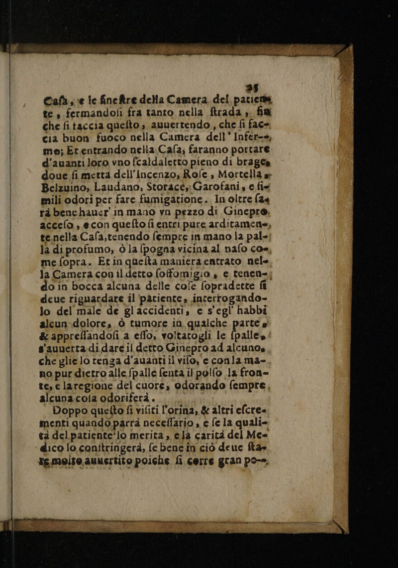 EL Cafa , ‘e le fineftre della Camera del parier te , fermandofi fra tanto nella ftrada ;. fin che fitaccia quefto, auuertendo , che fi fac- cia buon fuoco nella Camera dell” Infer-+, me; Er.entrando nella Cafa; faranno portare d'auantiloro vno fcaldaletto pieno di brages doue fi metta dell’Incenzo, Role, Mortella ar Belzuino, Laudano, Storacé, Garofani, e fis mili odori per fare fumigatione. Inoltre (24 rà benehau&lt;r in mano vn pezzo di Ginepro, accelo, econ quefto fi entri pure arditamene, te.nella Cafa,tenendo fempre in mano la pal-! la diprofumo, ò la (pogna vicina al nafo co me fopra. Etinquelta manieraentrato nele la Camera con ildetto (offomigio , e tenen=; do in bocca alcuna delle cofe fopradette ft deue riguardare il patiente, interrogando- Jo del male de glaccidenti, e s'egl'habbé alcun dolore, Ô tumore in qualche parte» &amp; appreffandof a effo, voitatogli le {palles : s'auuertadidareil detto Ginepro ad alcuno, . che glielo tenga d’auantiil vilo, e conla ma- no pur dietro alle fpalle feuta il pollo la fron- te, e laregione del cuore, odorando fempre, alcuoa.coia odoriferà.. fee Doppo quefto fi vifiti l’orina, &amp; altri efcre- menti quando parrà neceflario , c fe la quali» tà delpatiente‘lo merita, ela carità del Meo dico lo conftringerà, fe bene in ciò deuc fta» re melto.auuertito poiche fi cerre gran po-o,