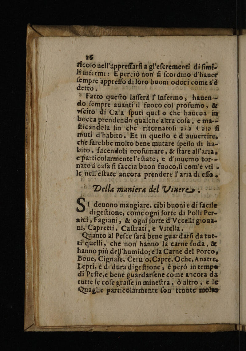 ticoto nell'apprelfarfi a gl'eferementi difimi? liinfermi: E perciò non fi {cordino d’hanee empre appreffo di loro buoni odori come s'è etto, | | Fatto quefto lafferà l' Infermo; haüen- do fempre auantiil fuoco col profumo; &amp; vfcito' di Cala fputi quello che haüeua in bocca prendendo qualche'altra'cofa; e ma-2 fticandela fin che ritornatofñ alla €712 fi muti d'habito. Et in queito è d auuertire, che farebbe molto bene mutare {peflo di ha- bito ; facendoli profumare &amp; ftare all'aria» c'particolarmentel’eftate, e d'inuerno tor-- nato à cafa fi faccia buon fuoco,ficom'è vti + le nell’eltate ancora prendere l’aria di cile. e Della mantera del Vinere:s ; mici, Fagiani, &amp; ogni forte d'Vccelli gioua- ni, Capretti, Caftrati, e Vitella. Quanto al Pefce farà bene guardarfi da tue- ti quelli, che non hanno la carne foda, &amp; hanno più dell'humido;ela Carne del Porco, Bone, Cignale, Ceruio;Capre, Oche, Anatre, Lepri, é drdura digeftione è è però in tempe di Pefte,e bene guardarfene come ancora da tutte le cofe graffe in mineftra , Ô altro è e le Quaglie particòlarihente fon’ tenhte molte