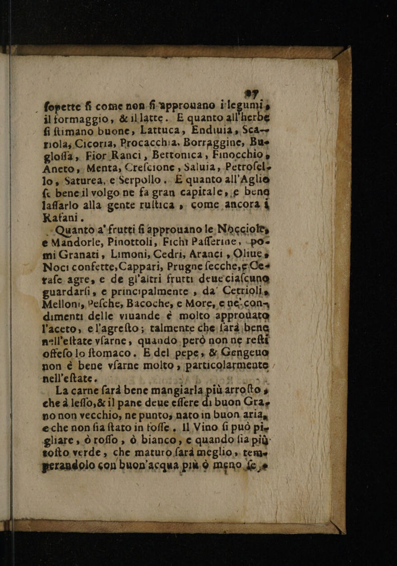 il formaggio, &amp;illatte.. E quanto all'herbe fi ftimano buone, Lattuca, Endiuia, Sca— riola;.Cicoria, Procacch:a, Borraggine, Bue glofa, Fior Ranci, Bettonica, Finocchio » Aneto, Menta, Crefcione , Saluia, Petrofel» lo, Saturea, e Serpollo .. E quanto all'Aglie {&lt; bene:il volgo ne fa gran capitale, e beng laffarlo alla gente rultica ». come ancora 4 Rafani. Quanto a frutti fi approuano le Nbcggiol® e Mandorle, Pinottoli, Ficht Pafferine, -po mi Granati, Limoni, Cedri, Aranci , Oliues Noci confette,Cappari, Prugne fecche,e. Ces tafe agre, e de gl’aitri frutti deueciafcuno uardarfi, e principalmente , da’ Cetriolis Melloni, Pefche, Bacoche, e More, e ne.con- dimenti delle viuande è molto approùata l'aceto, el’agrefto; talmente che. farà;bene nell’ettate vfarne, quando.però non ne reti offefo lo itomaco. E del pepe» &amp; Gengeua non è bene vfarne molto » particolarmente La carne farà bene mangiarla più arrolto s che à leflo,&amp; il pane deue effere di buon Gray po non vecchio, ne punto; nato in buon ariay eche nonfia ftato in toffe.. 11 Vino fi può pie gliare , òroffo , à bianco, € quando lia più toito verde, che maturo farà meglio». teme perandolo con buon'acqua più. è meno fe a