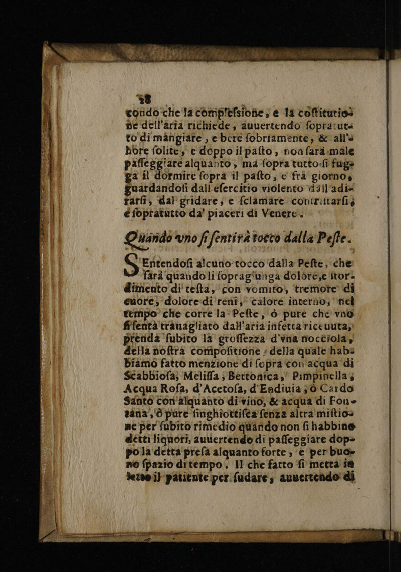 condo che la comiplefsioñe, e là coftiturios ne dell'aria richiede, auuertendo fopratuts to dimangiare , e bere fobriamente, &amp; all’: hore folite, e doppo ilpafto, noafarà-:male paficegiare alquanto, ma-fopratutto:fli fugs ga il dormire fopra il palto; € fra giorno, guardandofi dall'efercitio violento dill'adi» rarfi, dal gridare; e fclamare contziitarfis é foptatutto da’ piaceri di Venere. Quarido vno fi fentira tocco dalla Pefte. ‘Entendofi alcuno’tocco'‘dalla Pefte, che farà quandoli fopragiunga doloré,e itor. dimento di'tefta, con vomito) tremore di euore, dolore:di ‘reni, calore interno; nel tempo che corre la-Pefte, à pure che vno fifentà traudgliarco dall'aria inferca riceuuta, prenda fubito la groffezza d'vna nocciola, della noftra compofitione ; della quale habs biamo fatto menzione di fopra con acqua di Scabbiofa; Meliffa ; Bertonica,' Pimpineilas Acqua Rofa, d’Acetofa, d'Endiuia ; ò Cardo Santo con alquanto divino, &amp; acqua di Fone aana’,'ò pure finghiottifea fenza altra miftio» ne per fubito rimedio quando non fi habbine detti liquori, auvertendo di paffeggiare dop» po la detta prefa alquanto forte, e per buo» no fpazio ditempo, Il che fatto fi metta ie letto il patitute per fudare, aunertendo' di cca Mc e anice porn x E pr grane vente grano po IE mere —