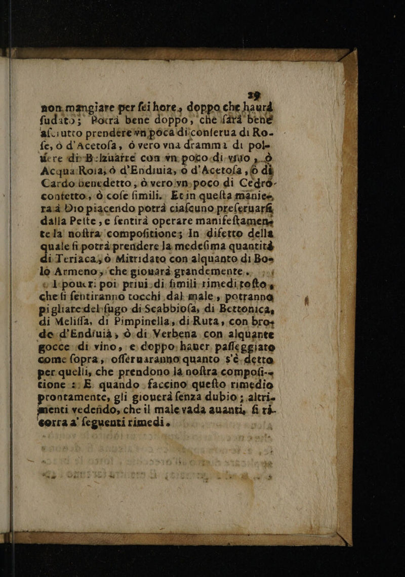 39 non.mangiare per féi hore, doppo che haurd fudito; Potrà bene doppo, che farà bene ‘afliutto prendere wn poca diconferua di Ro- fe, ò d’Acetofa, ò vero vna dramma di pole were diB-lzuañré con.wn.poto:di-vio 1... Acqua:Roia; ò d'Endiuia, 0 d'Acetofa 16 di Cardo benedetto ; à vero!vn;poco di Cedrò- contetto:, è cofe fimili.. Etin quelta maniee, ra Dio piacendo potrà ciafcuno preferuarfi dalla Peite ,e fentirà operare manifeftamene tela noftta compofitiones In difetto della quale fi.potrà. prendere Ja medefima quantità di Teriaca, à Mitridato con alquanto di Boe lo Armeno;'che giouard grandemente,. , pour: poi privi:di fimili-rimeditofto, che:fi fentiranno tocchi dal male, potranna pigliaredehfugo di-Scabbio(a, di Bettonica, di Meliffa, di Pimpinella,.di-Ruta, con bro+ de:d'Endiuià ; Ô.di Verbena. con alquante gocce ‘di vino, e. doppo; haner. pafleggiato come fopra; offéruaranno quanto s'è. detta per quelli, che prendono la noftra compofi-+ cione :: E. quando. faccino quefto rimedio prontamente, gli giouerà fenza dubio;.altri. menti vedefido, che il malevada guanti, fi ri. ‘corra a feguenti rimedi.