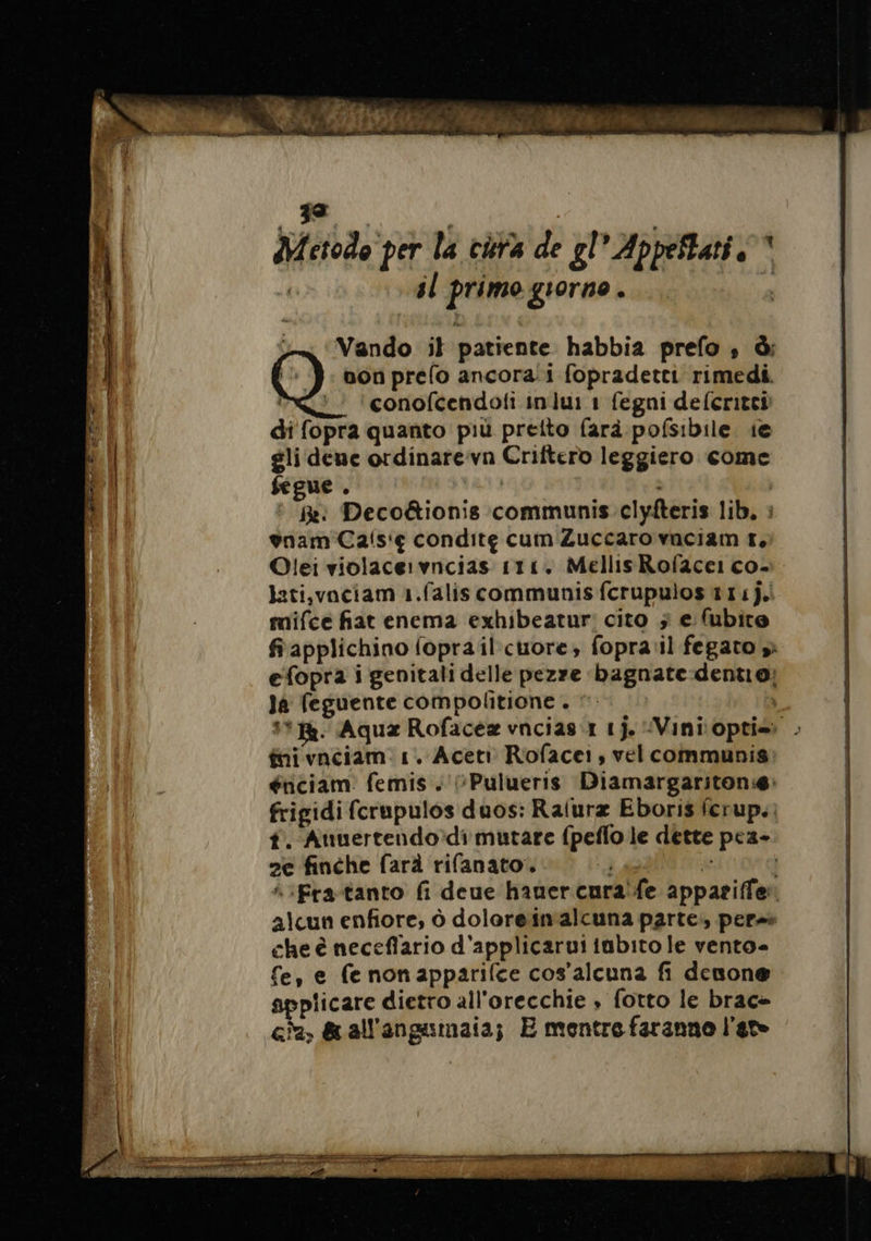 iz Vando il patiente habbia prefo , à: non prelo ancora.i fopradetti rimedi. &lt;&lt; 'conofcendoli inlui 1 fegni defcritei di fopra quanto più pretto farà pofsibile ie gli dene ordinarevn Criftero leggiero come fegue . LUE | ° Re: Deco&amp;ionis communis. clyfteris lib, : gnam Cais'ç condite cum Zuccaro vnciam T, Olei violacervncias 111. Mellis Roface: co- lati,vaciam 1.faliscommunis fcrupulos 111]. mifce fat enema exhibeatur: cito ; e (ubite fiapplichino {oprail cuore, fopravil fegato si efopra i genitali delle pezze bagnate dentio: la feguente compolitione . ©. | #4. Aqua Rofacea vncias r 1j. Vinioptis: . ini vaciam 1. Aceti Rofacei, vel communis énciam femis + (Pulueris Diamargariton:æ: frigidi {crupulos duos: Ralura Eboris fcrup.: t. Auuertendo di mutare {peflo le dette pez- 2e finche farà rifanato. x AS ire | è“ Fra-tanto fi deue hauer cura fe appariffer. alcun enfiore, à doloreinalcuna parte., pere» che è neceflario d'applicarui abito le vento» fe, e fe nonapparifce cos’alcuna fi denone plicare dietro all'orecchie » fotto le brac» ca, &amp;all'angumaia; E mentre faranno l'a