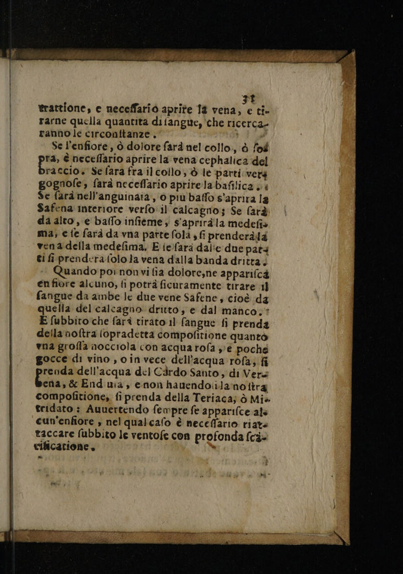 trattione, e neceffario aprite 14 vena, e ti. rarne quella quantita difangue, che ricerca» ranno le circonftanze . | x Se l'enfiore , ò dolore farà nel collo, à lof ra, è neceflario aprire la vena cephalica del raccio. Se fara fra ilcollo, à le parti verg gognofe, farà neceflario apritela bafilica , 4 Se farà nell’anguinaia, 0 più baffo s’aprira la Safena interiore verfo il calcagno; Se farà da alto, e baffo infieme, s'apriràla medefis ma, € {e farà da vna parte fola , fi prenderàda ven a della medefima, E {efara dal'e due pats ti f prendera lolo la vena dalla banda dritta; + Quando por non vi fia dolore;ne apparifc4 enfiore alcuno, fi potrà ficuramente tirare 11 fangue da ambe le due vene Safene , cioè da quella del calcagno. dritto; e dal manco. : E fubbito che farà tirato 1] fangue fi prenda della noftra lopradetta compofitione quanto vna grofla aocciola con acqua rofa »é poche gocce di vino , invece dell'acqua: rofa; fi renda dell’acqua del Cärdo Santo, di Vers Bona: &amp; End uia, enon hanendoiilanottra compofitione, fi prenda della Teriacaj à Mis tridato ; Auuertendo fempre fe apparifce als cun'enfiore , nel qualcafo è neceffario riats taccare fubbito le ventofe con profonda fcè» vilicarione . È