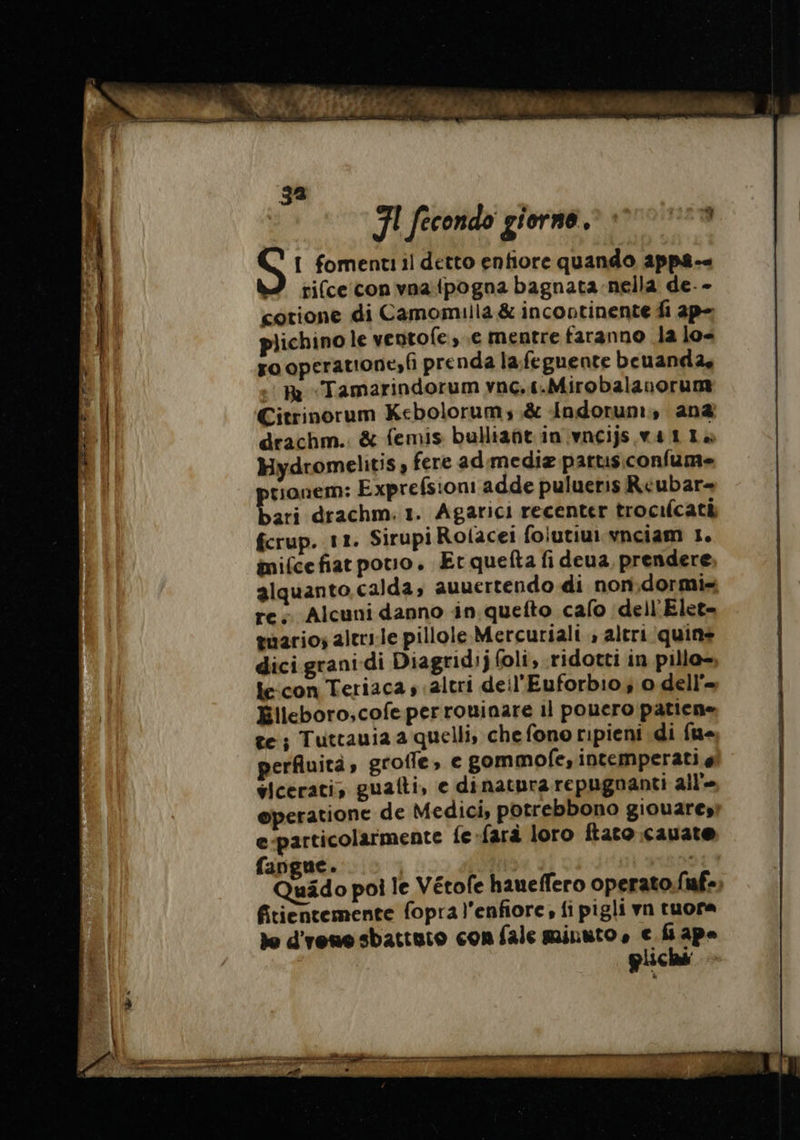 Ù | “is | È r La x &lt;” | : | | | D M gs vas n AI | | | | | | 2 % PA ga FI fecondo giorne. oa S I fomentiil detto enfiore quando appa-« rifce con vna {pogna bagnata nella de. - cotione di Camomilla &amp; incontinente fi ap- plichino le ventofe, .e mentre faranno la lo ro operatione»fi prenda lafeguente beuanda, .: Re Tamarindorum vnc..t.Mirobalanorum Citrinorum Kebolorum; &amp; Andorum, ana drachm. &amp; femis bulliañt in vacijs wat 14 Hydromelitis , fere admediæ parus confume tionem: Exprefsioni adde pulueris Réubar= bari drachm:1. Agarici recenter trocilcatà fcrup. 11. Sirupi Rolacei foiutiui vnciam 1. mifcefiarpovuo. Erquefta fi deua prendere alquanto calda; auuertendo di non,dormi- re; Alcuni danno in quefto cafo dell Elet- guario; altrile pillole Mercuriali » altri quins dici grani di Diagridijfoli,.ridotti in pillo- le:con Teriaca s «altri deil'Euforbio; o dell’= Élleboro,cofe per rouinare il pouero patiene te; Tuttauia a quelli, che fono ripieni di fue perfluità, grofle, e gommofe, intemperati 4 vicerati, guaiti, e dinatura repugnanti all'- operatione de Medici, potrebbono giouaresì e-particolarmente fe-farà loro ftato cauate fangue. | Quädo poi le Vétofe haueffero operato ICT 2 fitientemente fopral'enfiore, fi pigli vn tuora de d'renesbattuio con fale minuto , e fi ape | pliché