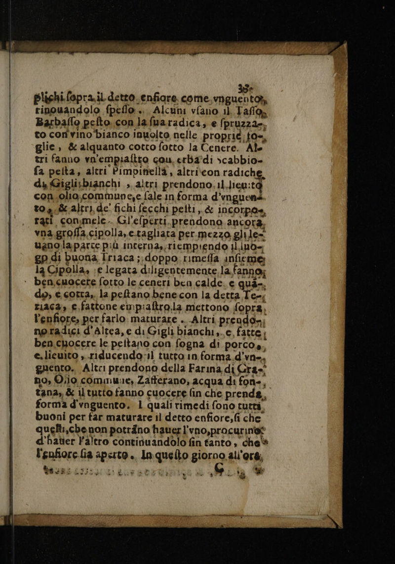35 plichi fopra il detro.enfiare. come vnguentot, rinouandolo fpello .. Alcuni vfano il, Tafo, Barbaflo pefto. con lafuaradica; e (pruzzae. to con vino ‘bianco inuolto nelle proprie: tas, glie, &amp; alquanto cotto fotto la Cenere. Ale tri fanno vn'empiafitto cou erba'di scabbio- fa pelta, altri Pimpinellà, altrieon radiche, dy Gigli;bianchi , aitri prendono.11 Jieu:t@ con.olio.commune,e fale in forma d’vnguenà 0,8 ajtry, de fichi fecchi pelti,.&amp; incorpas, rati conmele.. Gl'efperti.prendono.ancora, vna.groffa.cipolla, e-tagliata per mezzo glile= ugnolaparce più incerna,,riempiendo 1l.iuo= gp di buona Iriaca ;,doppo rimeffa infieme; la Cipolla, ;e legata diligentemente, la fanno; ‘ ben,.cuocete fotto le ceneri ben calde. e qua-. do, e corra, la peftano benecon la detta Te, riaca» e.fattone empiaftro,la mettono fopra, l’enfiore, per farlo. maturare .. Altri. prendo»: no.radici d'Altea,e di Gigli bianchi,..c, fatte; ben cuocere le pettano con fogna di porcos. e.licuito , -riducendo:l tutto in forma.d’vne. gaento. Altri prendono della Farina di Gra no, Olio comune, Zafferano, acqua di fon-, tana, &amp; il tutto fanno cuocere fin che prenda, forma d'vnguento. L qualirimedifono tutti buoni per tar maturare il detto enfiore,fi che quelli,che non poträno hauer l'vno,procurin®® d'hater Faltro continuandolo fin tanto, che's l'enfiore.Ga aperto... In quelto giorno alors, VS Lire: Env sert P a: Î La Er