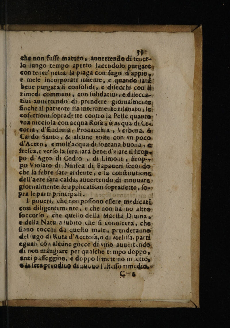 “ che non fuffé matutos ;aunertendo di Ed lo lungo tempo: aperto facendolo: purgares son tenev'nettarla;piaga con:{ugo :d’appio è; e.mele incorporati infieme, e.quando ati bene purgatali confolidi,. e:difecchi conìlt: rimedi communs, con folidatiurze:diieccae; tiuivanuertendo di prendere :;grornalmente: fnche il:patiente {ia interamenterifavato les cofcttionsiopradette contro la Pette quante: ‘ tua nicciolacon acqua Rofa y das qua di Gis ; Gona,; d'Endima. Procacchia:s Verbena, è Cardo. Santo, &amp; alcune volte con. vn poco, d'Aceto,; emolt'acquadifontana;buona:; @&amp; frelca,e verfo.la:fera,iarà benediviare slfirope po d'Agro: di Cedro. di Limoni »:firop-et po Violato:di, Ninfea di Bapaueri fecoridor: che la febre:fars-ardente ;;e/12 conftitutione: dell’aere fara, calda; auuertendo di sinouare: giornalmente: tv:applicationi fopradette, fo=» pra lepartiprincipali. J poueri, chénonpoffono effere medicati. così diligentemente. e che non:ha: pv altre» foccorto ; che quelio della: Maettà Diuina sg e.della Natu: a (ubito che fi conoicera, che fiano tocchi da quefto male, prenderanne: del (ugo di Ruta d'Acetoia,ò di Meliila, parti eguali cOn alcune gocce'di.vino auutrt.ndoi di non mangiare per qualche t: mpo doppo» anzi paffeggino, e doppo fimettino 10 ictrog' Gia fera picadiuo di nuvuo l'ilteffo rimedia