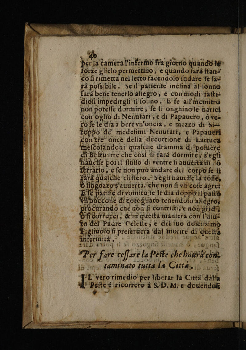 ‘Der la Camera l'infer fra giorrio quando le: : forze glielo permettino ; ‘e quando farà ftan ‘co fi rimetta nel letto tacendolo fudare fe fas rà pofsibile. Seul patierite inclinà' 4} {ônno farà betie tenerlo allegro, e con modi fafti diofi impedrreli il founo . E fe ail'ncontro non potelle dormire ; fe li onghinole narici con'oglio di Nennfari; e di Papauero, ò'vee ro fe le dia 3 berévn'oncia, e mezzo di did Toppo dé’ medefñmi Nenufari, e Pipauei contre once della decottione di Lattucæ ‘meftolindoui qualche dramma di*pohñière di Bélzuirre che così fi farà dormite5 s'egli hache poiil fluflo di ventre fi auuértadi 6 firärlo, e fe non può andare del ‘corpo fé li ti qualche ‘cliftero.. S'egii haueffe la tolte fib gozzo's'auuertà, che nori fi vircofe agre? ETE parifle divoinitoe lrdia doppil'pat@ Kfboccone ditotogiràro tenendolo ’aegrof protarando che non fi Contrilti;e nén'etidg Pfdoriuccr, &amp;imquetta maniera con l'4ius Po dél Paare Célefie, e del iuo doftilsimò Æigliuolo fi preferwera ‘dal morire di ‘quettà infermità. agi PR pia STE SID EV 4 4 di DASGRIN i i (fs “Per fare | cel] are la Peste che bara chi taminato tutta la Città, à TL vérorimedio-per liberar ta Città dalla 4° ‘Pete s.iricorrerte à SD. Mie doucnidok à È