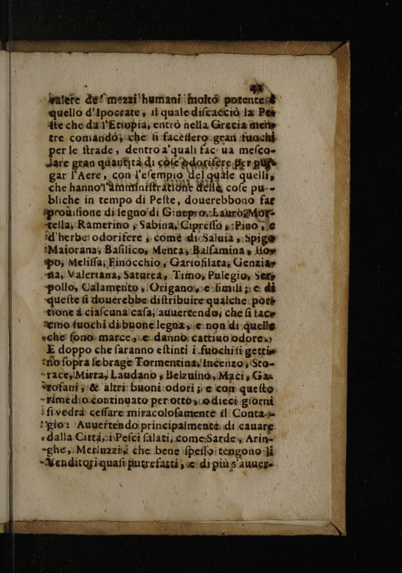 RIME ET Wpatere def mezzi'humani fmoltò potentesè | quello d'ipocrate, il qualedifcaécià la: Peè | {te che da l'Etiopia, entrò nella Grecia mente | tre comandôg:che li facettero.grari fuochi perle ftrade, dentro a'quali fac: ua mefco- | dare gran quantità di cole ddorifere Per pi | gar l'Acre, con l'efempio del quile quelliy | che hannoï'ämttinifträtiüne dell cofe pu-- | bliche in tempo di Pefte, douerebbono far | &amp;prouifione dilegno'di Giaepro;:LaurogMot: &lt;ella; Ramerino ; Sabina,iCipreffo ;:Pivo ;e d'herbe: odorifere ;; comé dicSaluia ,:Spig® ‘Maiorana; Bafilicos Menta;:Balfamina » How po; Meliffa; Finocchio; Gariofilara; Genzia» | #4, Valeriana; Saturea, Timo; Pulegio, Seré | «pollo, Calamento )Origano;e:limili;; e: di quelte fi douerebbe diftribuirequaiche: poré È tione à ciafcuna'cafa, auuertende; che fi tace | temo fuochidibuonelegna;;e non di quelle ache fono: marcesue:.dannò: cattiuo odore») E doppo che faranno eftinti i .fuochili getti | “no fopra lebrage Tormentina;inéenzo;'Sto- | -race;Mirra, Laudano ; Belzuinò,iMacis Gas | èrofani ;:&amp; ‘altri buoni:odori je com quetto | “tfimedio.continuato per'ottòy;@dieci. giorni ifivedrà ceffare miracolofamentè il Conta-» io: ‘Auvertendo: principalmente. di cauare | edalla Città,:nPefci falati, come-Sarde:, Arin- | *ghe,:Meriuzzii che bene fpeflo: tengono-Hi | *“Mendito;iquaftputrefaztij «e: di piùs'auucge