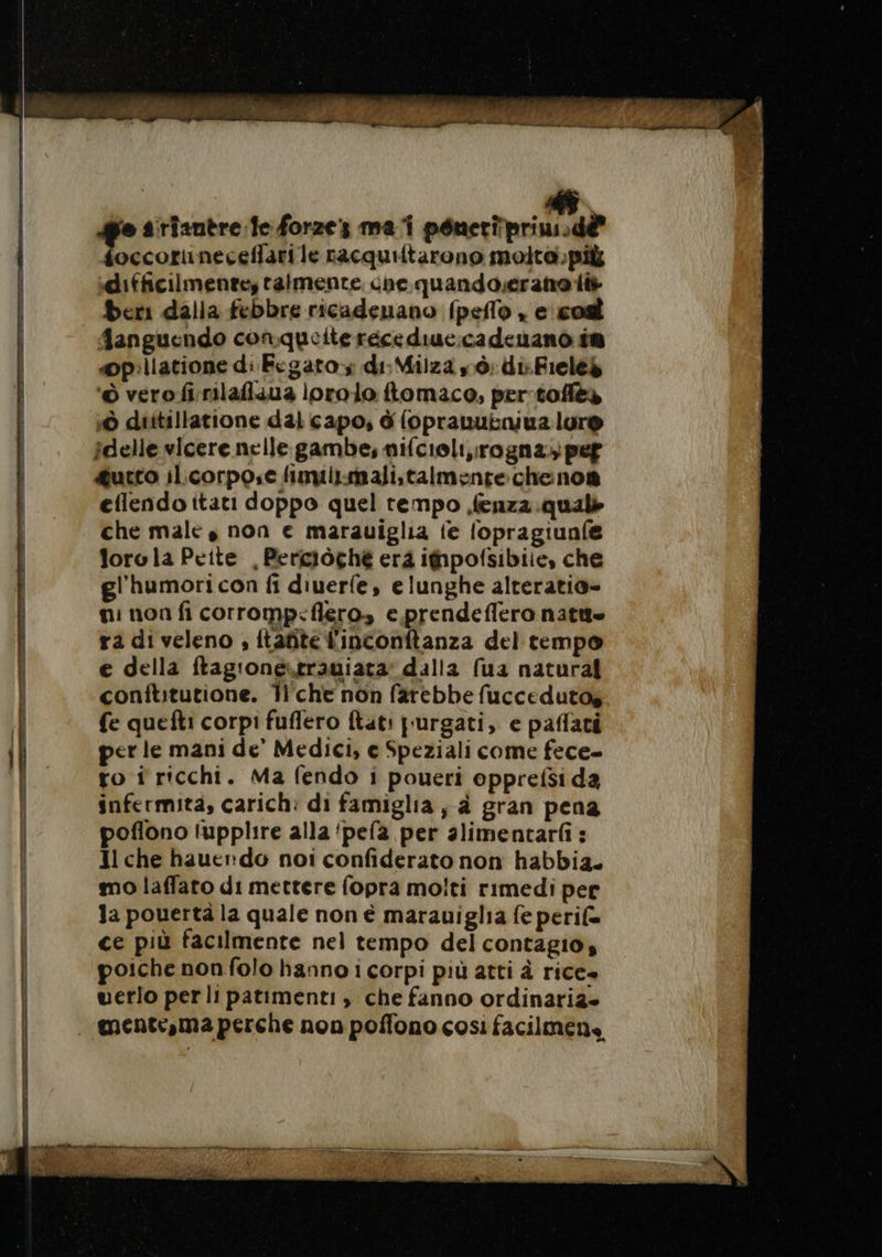 __ cc RE “+ 2 Pra”, == Tree ros e s'rianère fe forze: mai péneripriusd&amp; foccoruneceffari le racquiltarono molta. più difficilmente, talmente ne quando.erana i+ beri dalla febbre ricadenano fpello , e cod fanguendo conqueite récediue:cadeuano is opillatione di Fegato; di: Milza sò: di: Fielek ‘© vero fi:rilafizua lorolo ftomaco, per toflès © diitillatione dal capo, à {oprauutniua lur® idelle vicere nelle gambe, nifcioli,rogna; pe &amp;utto il.corpo.e fimuiismali.talmentechenos eflendo itati doppo quel tempo fenzz.quals che male, non e marauiglia ie fopragiunfe Jorola Peite , Perciòchè era ipofsibiie, che gl'humori con fi diuerfe, e lunghe alteratio- e della ftag'onestrauiata’ dalla (ua natural conftitutione. T'che non farebbe fuccedutos fe quefti corpi fuflero ftati purgati, e paffati per le mani de’ Medici, e Speziali come fece- ro i ricchi. Ma fendo i poueri opprefsi da infermità, carich: di famiglia, à gran pena poflono lupplire alla ‘pela per alimentarfi : Il che hauer do noi confiderato non habbia. mo laffato di mettere fopra molti rimedi per la pouertä la quale non è marauiglia fe peri(= ce più facilmente nel tempo del contagio, poiche non folo hanno i corpi più atti à rice» uerlo per lipatimenti , che fanno ordinaria»