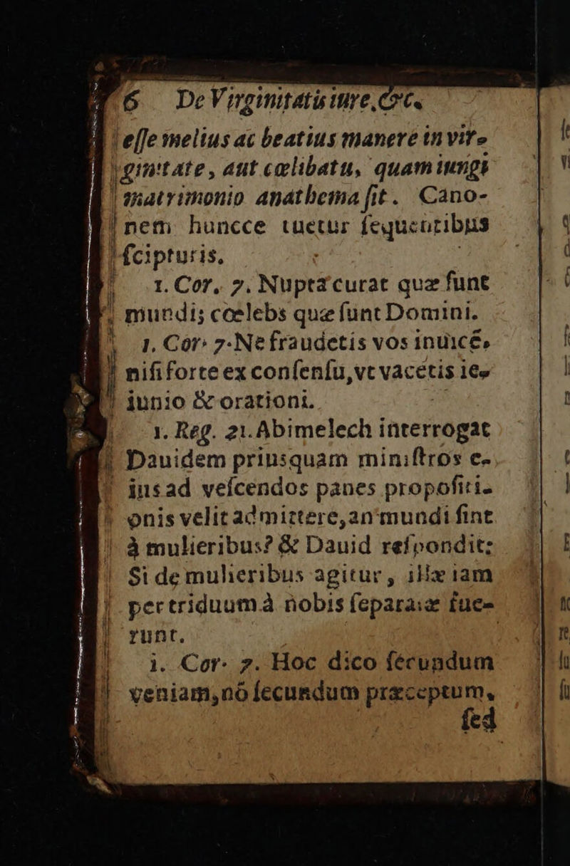 M5 DeVmgntatuire, le[fe melius ac beatius manere invite |ginitate, aut eoclibatu, quaminngs | matrimonio Anatbema fit. Cano- |nem huncce tuetur fequcoribus Meipturis. |n Cor. 7. Nupta curat quz funt ; mundi; caelebs que funt Domini. 1. Cór: 7-Nefraudetis vos inuicé, Jl nififorteex confenfu,vt vacetis 1€» ! iun:o &amp; orationi. E or. Reg. 21. Abimelech interrogat |! Dauidem prinsquam miniftros c- ! insad veícendos panes propofiri- ! onis velit ad mittere, an 'muudi fint ' à mulieribus? &amp; Dauid refpondit; Si de mulieribus agitur, ix iam pertriduumà nobis feparaiz fue- runt. | i. Cor. 7. Hoc dico fécupdum | veniam,no fecundum preceptum, fed | it | W