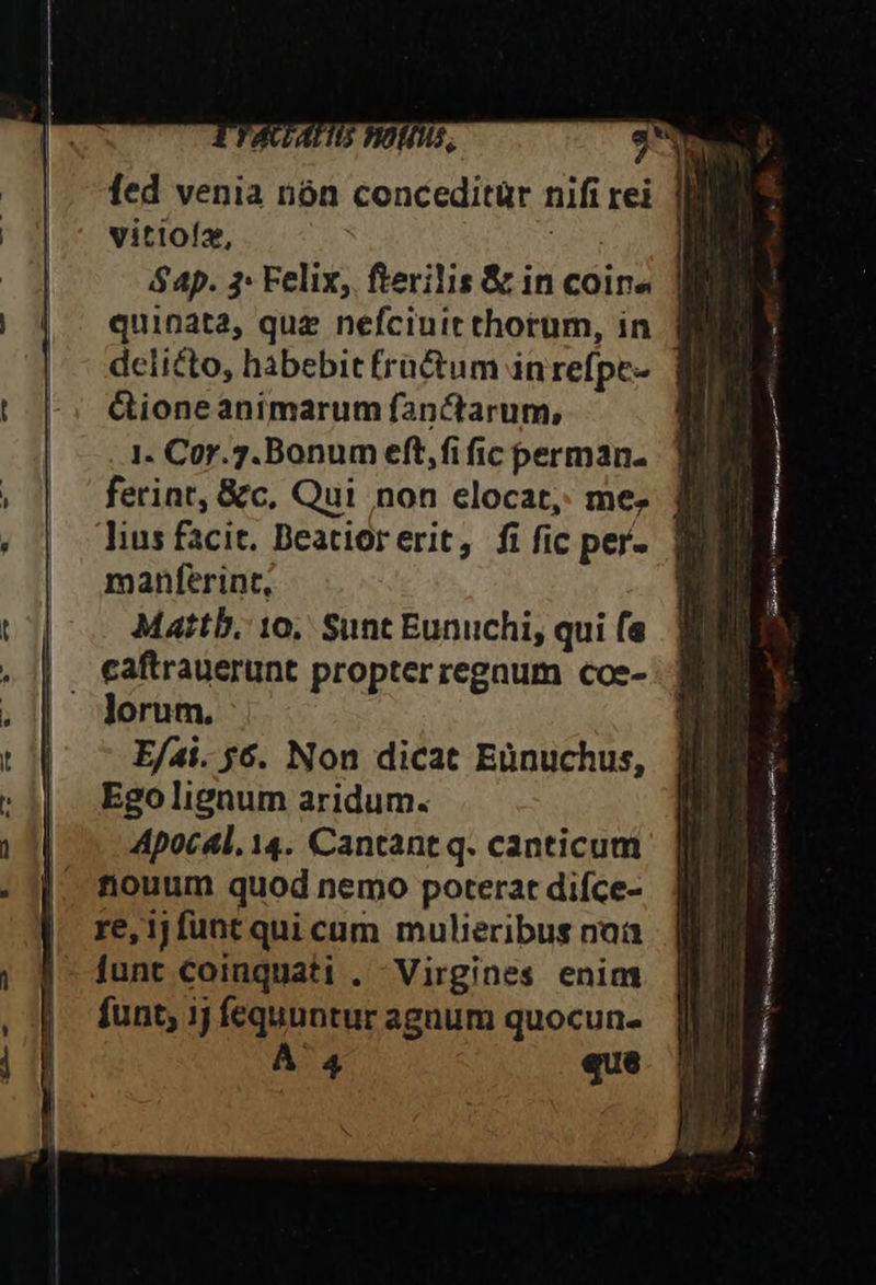 777 (7i 5. fed venia nàn conceditür nifi rei vitioíz, $ 4p. 3: Felix, fterilis &amp; in coin quinata, que nefciuic thorum, in delicto, habebit fractum in refpt- Gioneanimarum fanctarum, 1. Cor.7.Bonum eft,fi fic perman- ferint, &amp;c, Qui non elocat,. me; lius facit. Deatiorerit, fi fic per. manferint, Mattb. 10, Sunt Eunuchi, qui (e lorum. E/ai. 56. Non dicat Eünuchus, Ego lignum aridum. Apocal, 14. Cantant q. canticum nouum quod nemo poterat difce- re,1jfuntqui cum mulieribus naa funt coinquati . Virgines enim funt; ij fequuntur agnum quocun- À 4 que eut om PECUR uieue,ics R acr cNL Ma