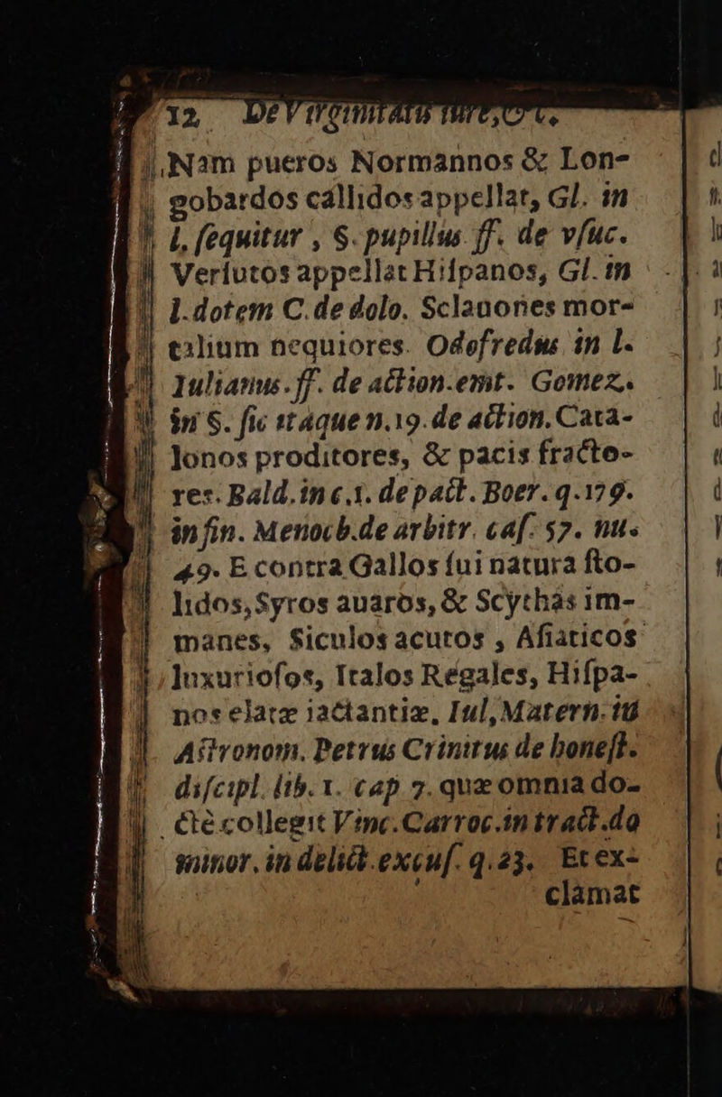 12 N2m pueros Normannos &amp; Lon- | gobardos callidos appellat, GJ. in EU 1 fequitur , S. pupillus ff. de vfuc. | ppellat Hifpanos, Gl. tn || 1-dotem C. de dolo. Sclanones mor- !! exlium nequiores. Odefredss in L. KW lulianu.ff. de athion.emt. Gomez. BU in S. fic ttaque n.19.de action. Cata- RB lonos proditores, &amp; pacis fracte- | res. Bald.in «1. depact. Boer. q.179. in fin. Menocb.de arbitr. ca[: 57. tu. 49. E contra Gallos íui natura fto- Iidos, Syros auaros, &amp; Scythàs 1m- manes, Siculos acutos , Afiaticos. ]uxuriofos, Italos Regales, Hifpa- nos elatz iactantiz, Iul, Matern. iti Aftronom. Petrus Crinitus de bonefF. | difcipl. lib. x. cap. 7. quz omnia do- ll . €técollegit Vinc.Carroc.in tract .do sitio, in delidb.excuf. q.23.. Et ex-