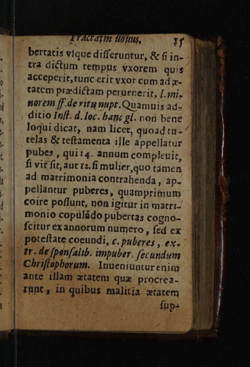 TTAUAVIB UDfIuS, Tf jh bertatis víque differuntur, &amp; fi in- AH tra dictum tempus exorem quis acceperit, runc erit vxor cum ad c- tatem predictam peruenerit, /.jni. norem ff.deritumipt.Quamnis ad- ditio Infl. d. loc. bapc gl. von bene loqui dicat, nam licet, quoad ta- telas &amp; teftamenta ille appellatur pubes , qui14. annum compleuit, fi vif fit, aut rz.fi mulier quo támen ad matrimonia contrahenda ,: ap- pellantur puberes, quamprimum coire poffunt, non igitur in matri- monio copüládo pubertas cogno- fcitur exannorum numero , fed ex |. poteftate coeundi, c. puberes , ex. | tr. de fpenfalib. impuber. fecundsim | Chriflophorum. Ynueniuatur enim | ante illam ztatem quz procrea- | runt, in quibus malitia tatem 1 fup» m. coul IaibrgEin n P gae] agr T