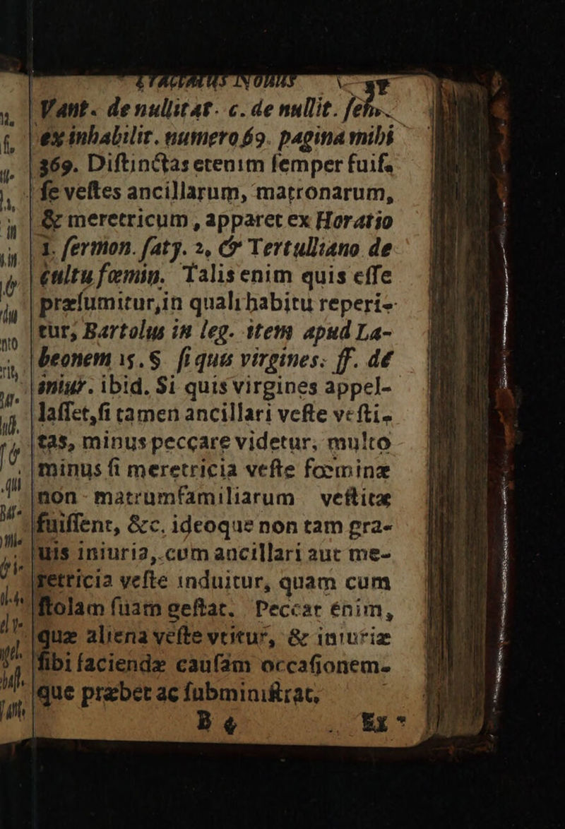 ; Yat. Peur c. de nullit. ] feh....  pes inbalilir. numero 9. pagina vnibi ^ | . | 369. Diftinctas etenim femper fuifa | fe veftes ancillarum, matronarum, &amp; meretricum , apparet ex Horatio AL, fermon. faty. », 6 Tertulliano. de n || enitu femin. Talisenim quis effe | |prefumitur,in quali babitu reperi- tur, Bartolus in leg. item apudLa- | , | Ueonem i$. S. fiqua virgines; ff. d£ — V -|aniur. ibid. Si quisvirgines appel- — B laffet,fi tamen ancillari vefte ve fti. t25, minus peccare videtur, multo - . | minus ft meretricia vefte foemina non-matrumfamiliaum veftice — | »fuiffenz, &amp;c.ideoquenontamgra- | iniuri2,.cum aacillari aut me- retricia vefte induitur, quam cum ftol m fist gefta. Peccar énim, iz ali | va &amp; inuriz