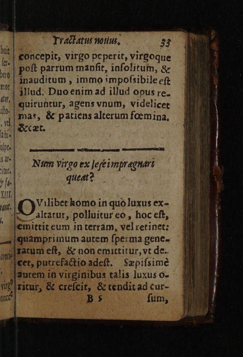 | Trachatus notius, 32 | concepit, virgo pepertt, vireoque poft parrum manfit, infolitum, &amp; | jnauditum , immo «mpofsibile eft | Miud: Dno enim ad illud opus re. | quiruütur, agens vnum, videlicet mas, &amp; patiens alterum foemina, «xxt. eU übamoun d emper? CHUTE IIBER ES, Nim virgo ex Jefeumpragnart queat? ;|€et, putrefa&amp;tio adeft. Sepifsime |2urem in virginibus talis luxus o- i zitur, &amp; crefcit, &amp; tendit ad cur- me] 5 fum,