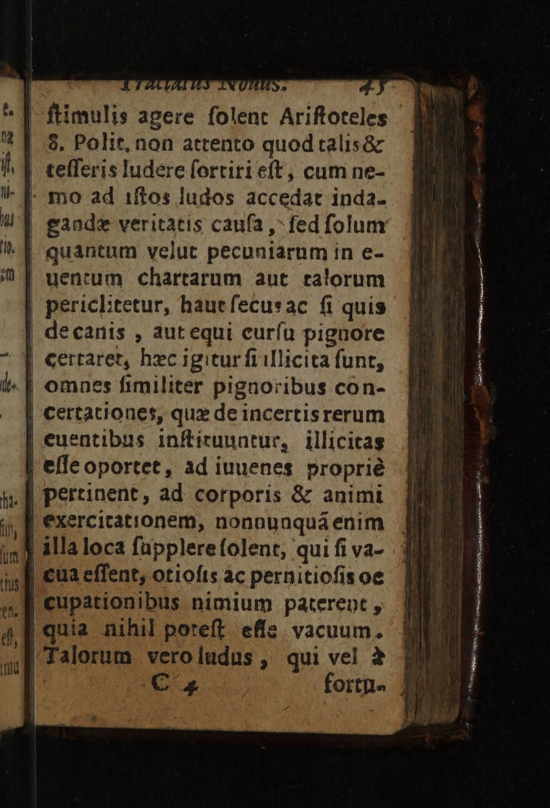 8. Polit, non attento quod talis&amp; tefferis ludere fortiri eft, cum ne- | mo ad 1ftos ludos accedat inda. | gande veritatis caufa , fed folum quantum velut pecuniarum in e- uentum chartarum aut. ealorum | decanis , autequi curíü piguore | omnes fimiliter pignoribus con- | certationes, qux de incertisrerum | euentibus inftitunntur, illicitas D effe oportet, ad iuuenes proprié | pertinent, ad corporis &amp; animi F3 a effent, otiofts ác pernitiofisoe —M— ————— p