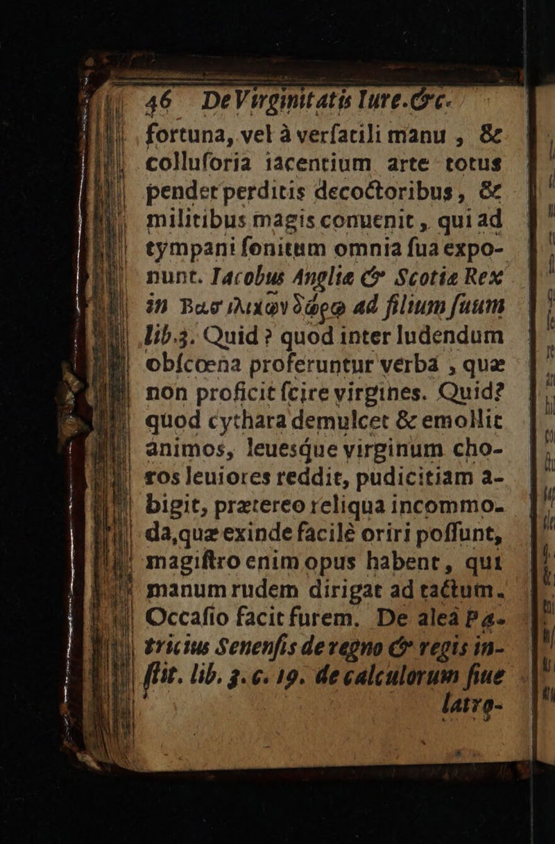 fortuna, vel à verfarili manu , &amp; colluforia 1acentium. arte totus pender perditis decoctoribus, &amp; militibus magis conuenit , qui ad tympani fenitm omnia fua expo- nunt. Iacobus Anglie C Scotia Rex | in Bae muxoy QT Ad filium fuum | .ib.3. Quid ? quod inter ludendum non proficit (cire yirgines. Quid? animos, leuesQue virginum cho- | tos leuiores reddit, pudicitiam a- |! manum rudem dirigat ad tactum. Occafio facit furem. De alea Pa- Bu rictus Senenfis devegno C regis in- LAM fir. lib, 3. 6. 19. de calculorum fiue lu latro- *