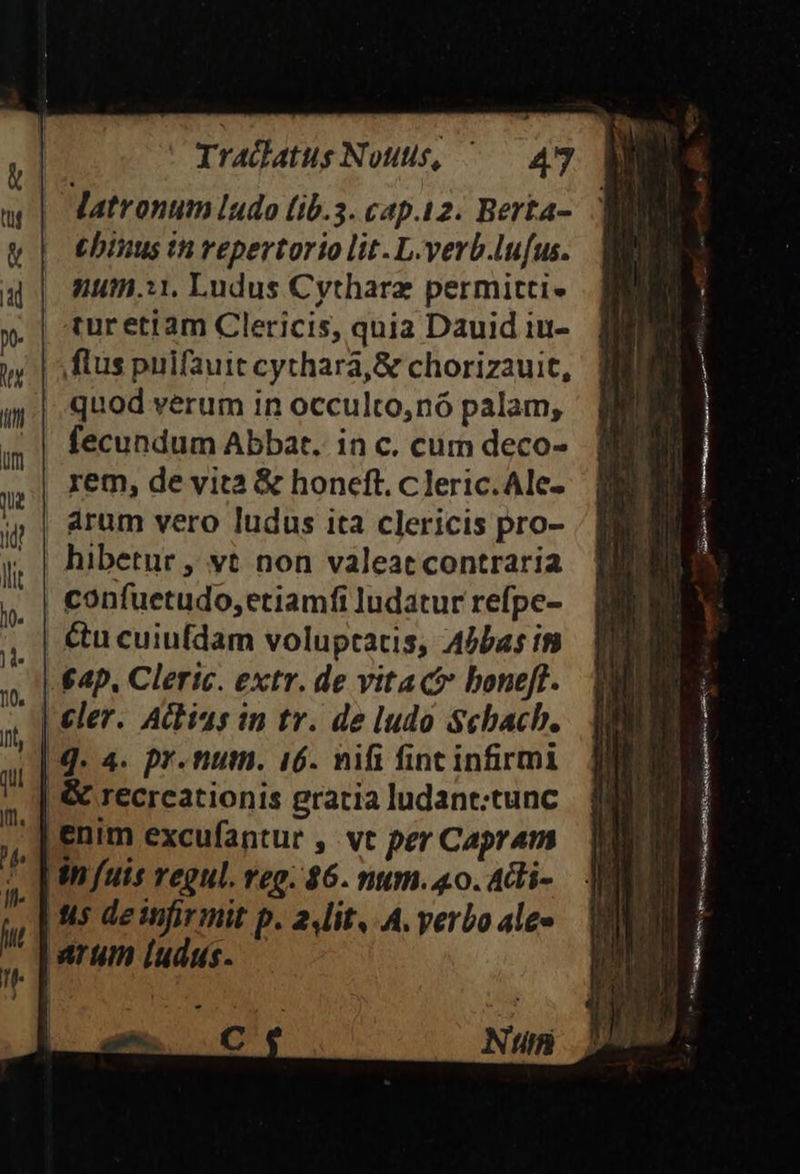 | Tradatus Nouus, ^— 497. Mi Matronum ludo (ib.3. cap.12. Berta-. | ebinus th repertorio lit. L.verb.lufus. num.:1, Ludus Cytharz permitti. turetiam Clericis, quia Dauid iu- flus puifauit cythará, &amp; chorizauit, quod verum in occulto,nó palam, fecundum Abbat. in c. cum deco- rem, de vita &amp; honeft. c leric.Ale- | arum vero ludus ita clericis pro- y, | hibetur , vt non valeatcontraria | confuetudo, etiamfi ludatur refpe- &amp;u cuiufdam voluptacis, 4bbas in 4p. Cleric. extr. de vita ct boneft. |] q. 4. pr.num. 16. nifi finc infirmi &amp; recrcationis gratia ludant:tunc nim excufantur , vt per Capram uis regul. Im. 46. nmn. 4o. 4di-