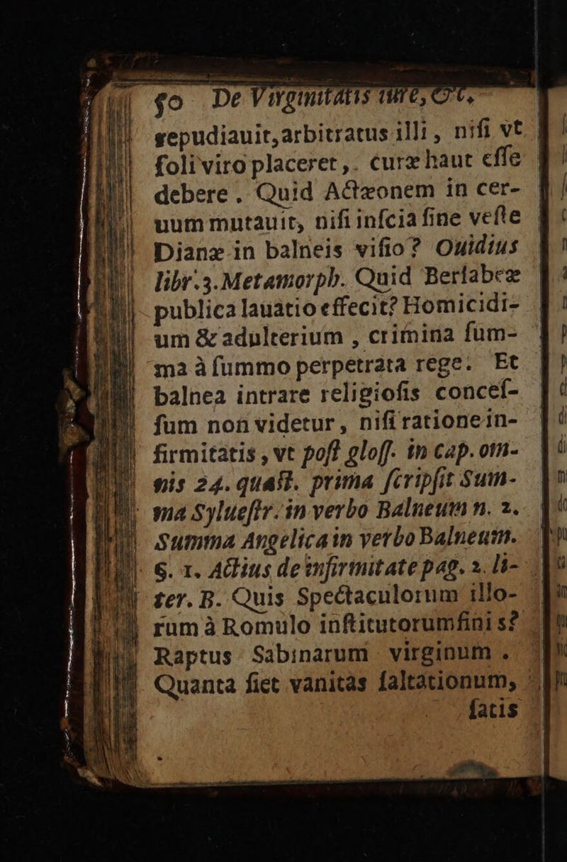 $o De Went A15 (T6, C6, debere . Quid A&amp;zonem in cer- uum mntauit, nifi infcia fine vefte Dianz in balneis vifio? Ouidius libr.3.Metamorpb. Quid Berlabez publica lauatio effecit? Homicidi- um &amp; adulterium , critnina fum- ma à fummo perpetrata rege. Et balnea intrare religiofis concef- fum non videtur, nifi rationein- | firmitatis vt pofl gloff. in cap.otn- gis 24. quaft. prima fcripfit Sum- ma Sylue[ftv. in verbo Balneum n. 2. Summa Angelicain verbo Balneutn. IU fer. B. Quis Spectaculorum illo- j| Raptus Sabinarum virginum . — £3. € U€DPP )9— 4» c — 9 C u—— —»