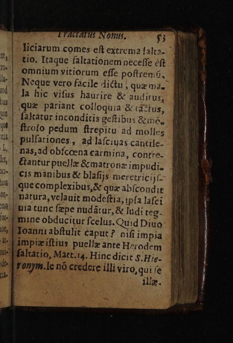 ATUS N Oftls, $5 liciarum comes eft exercma falta. tio. Itaque faltationem neceffe éft omnium vitiorum effe poftremü, Neque vero facile dictu qui ma. la hic vifus haurire &amp; auditus, que pariant colloquia &amp; idztus, faltatur inconditis geftibus &amp;ino, firofo pedum fitrepitu ad molles pulfationes, ad laíciuas cantile- na5,ad obfcoena carmina, contre. antur puelle &amp; matronz: impudi. cis manibus &amp; blafijs meretrici)f- , que complexibus,&amp; qna abícondit natura, velauit modeftia, tpía lafci 70 ua tunc fzpe nudátur, &amp; ludi teg. mine obducitur fcelus.Quid Diuo | Ioanni abftulit caput? nif impia |impiziftius puellz ante Herodem Maltatio, Matt.14. Hinc dici: $.H:e- | ronym.1e nó credere illi Viro,qui fe | Mia. ^ E RR SEGA asivaaneeié e RH