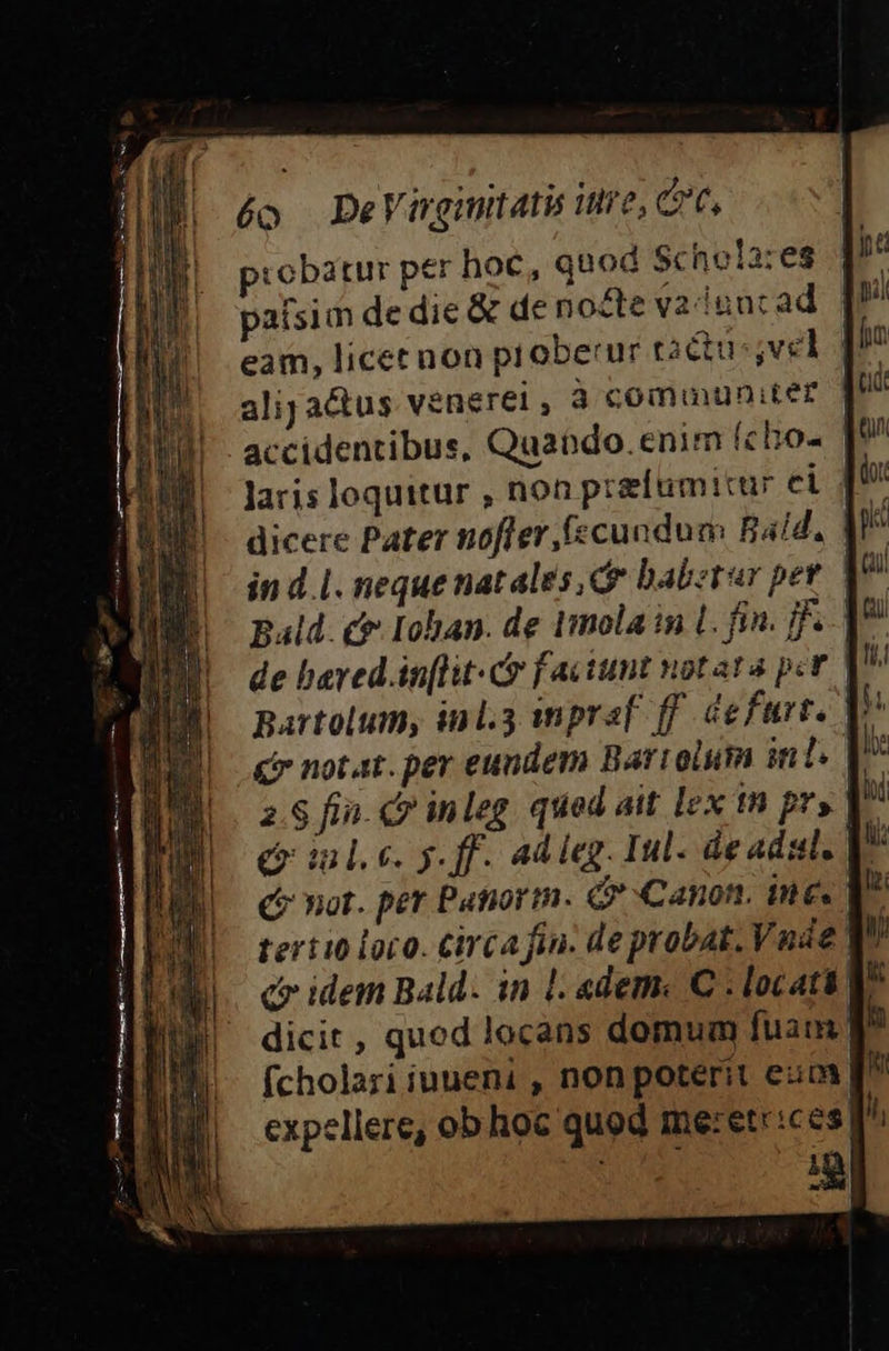 éo DeVirgintati ire, ct, cobatur per hoc, quod Schoiares paísim de die &amp; de nozte vainurad eam, licet non proberur tactu ;vel | alija&amp;us venerei , à communiter accidentibus, Quando. enim fcbo- | laris loquitur , non prefumicur ci dicere Pater nofler fscundum Bald, in d.l. neque natales cr babztar pet Bald. £&amp; Iohan. de tmola in L. fin. ff...| de baved.in[lit- C faciunt notata pit partolum, inl. wmpraf ff. cefurt. € notat. per eundem Bartolum int. 2.8 fin. c? inleg qued ait lex tn pr» e ilc. y. ff. adieg. Iul. de adsl. | (C? not. per Patiorm. Canon. ine terii0 loro. Circafin. deprobat. Vnde. cr idem Bald. in Ll «dem. C . locati dicit, qued locans domum fuam: fcholari iuueni , non poterit eum expellere, ob hoc quod me:etr:ces ^