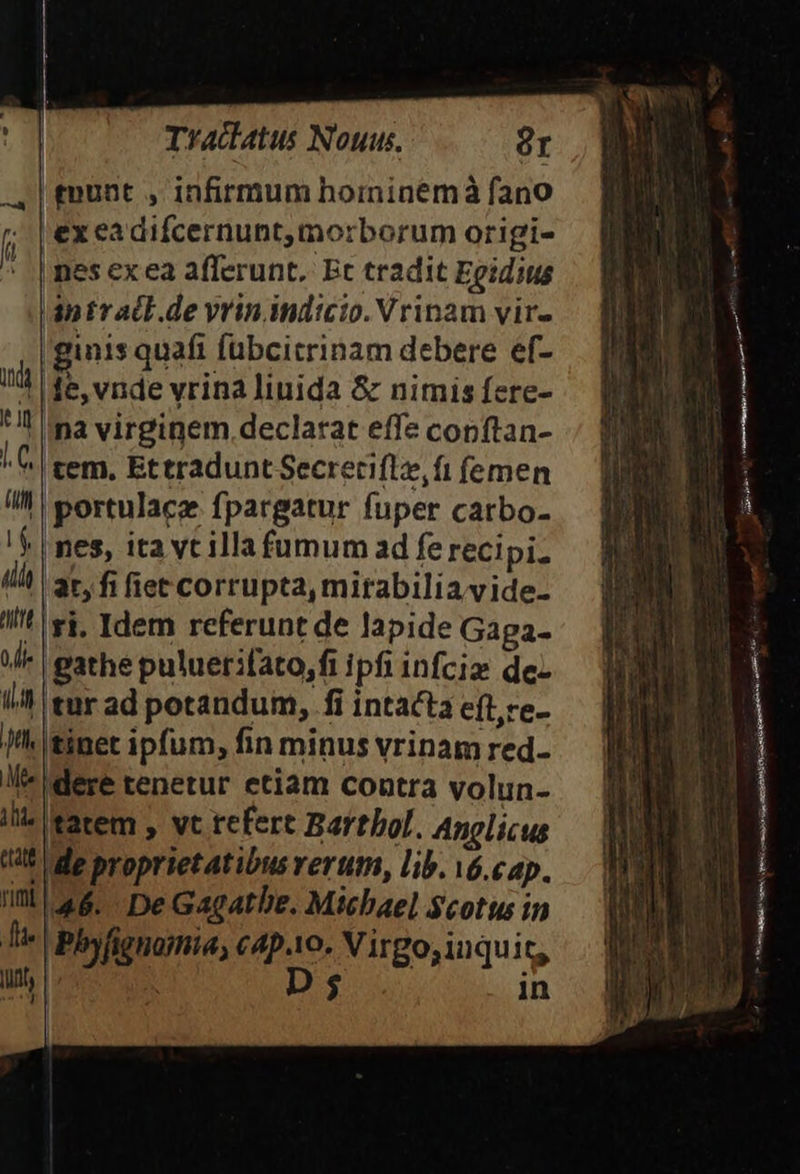 £nunt , infirmum hoinineémà fano ex ea difcernunt,morborum origi- nes exea afferunt. Et tradit Egidius |ántr adl .de vrin indicio. Vrinam vir- ginis quafi fübcicrinam debere ef- | le, vnde vrina liuida &amp; nimis fere- Ina virginem declarat effe copftan- ^ C tem. Ettradunt Secrecifle, ft femen portulace fpargatur fuper carbo- |nes, ita vt illa fumum ad fe recipi. 'at, fi fiet corrupta, mirabilia vide- 'ri. Idem referunt de lapide Gaga- |gathe puluerifato,fi ipfi infcis de itur ad potandum, fi intacta eftre- tinet ipfum, fin minus vrinam red- !l- dere tenetur etiam contra volun- ilie tatem , vt refert Barthol. Anglicus t5 de proprietatibus rerum, lib. v6.cap. im 46. DeGacatbe. Michael Scotus in Tte | Phy figuomia, cAp.10. Virgo;inquit, linh | D$ in | dar gRM MEET oec