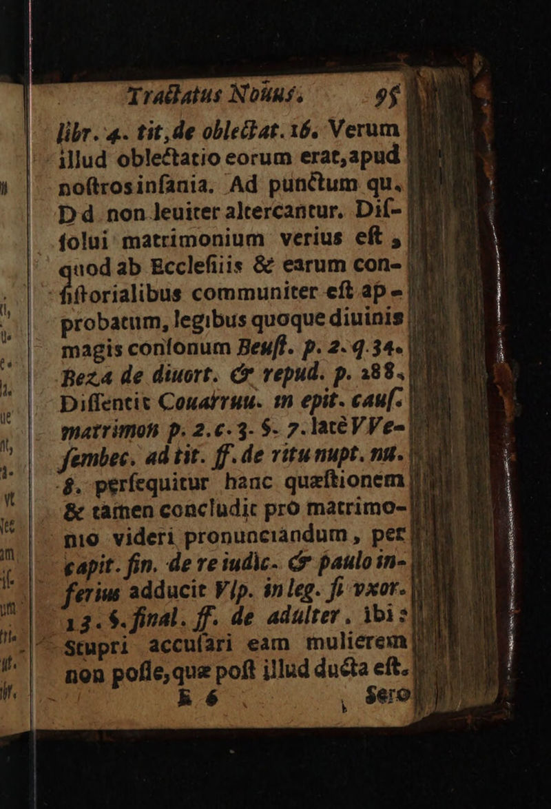 -Tradatus Nouus. — 9$ BRE — lübr. 4. tit, de oblehat. 16. Verum UE |' «illud oblectatio eorum erat, apud Iu du .. poftrosinfania. Ad punctum qu. DENM Dd. non leuiter aleercantur. Di(- [30090 .folui matrimonium verius eft ju Án ab Ecclefiiis &amp; earum con- | iftorialibus communiter eft.ap » probatum, legibus quoque diuinis M0 MM magis confonum Besff. p. 2- 4.34. PLE. ez de diuort. Cr vepud. p. 388. URN Diffentit Conafruu. m epit- cau. POE - matrimoh p. 2.c.3- $. 7. lateVVe-| fembec. ad tit. ff. de vitunupt. nu -$. perfequitur hanc quaftionem [Lune ...&amp; tàfnen concludit pro matrimo- [DE |: mio. videri pronuociandum , per Ld COE -| Lapi. fin. de re iudic- r pauloin- 0 'erius adducit Vip. inleg. fi vxor. |ILAN 3. $. final. ff. de adulter . ibi : ME NN) tupri accuíari eam mulierem ! No. ion pofle; quz poft illud ducta eft. eu ES R$. .,. Seopn mA pn: AMA NL. E , 2 xU ! o xcci Ti. abu. f. ] - HM $