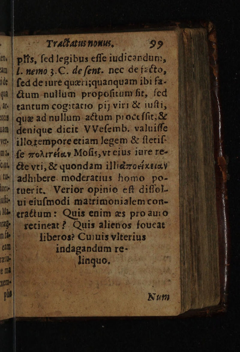 | plis, fed legibus effe iudicandum, |. nemo 3.C. de fent. nec de ízéto, fed deiure querisquanquam ibi fa- &amp;um nullum propofitum fit, fcd tantum cogitacio. pij viri &amp; iufti, |que ad nullum actum proct ffi; &amp; ià | denique dicit VVefemb. valuiffe «t* illo gemporeeriam Jegem &amp; ftetif- WU» fe zroAirete.y Mofis,vt eius iure re- all | &amp;e vti; &amp; quondam illigzodixtiay !* adhibere. moderatius homo po- W^ eperit, Verior opinio ef diflol- uieiufmodi matrimonialemcon- erattum: Quis enim es proauio recineat ?. Quis alietios foucat liberos? Cuinis vlterius indagandum re- linquo. : - — - DT S Lu cS -— SEEN —— — À— * UU P NH OMBRA on Lese ip iS TS a iss RR : Num