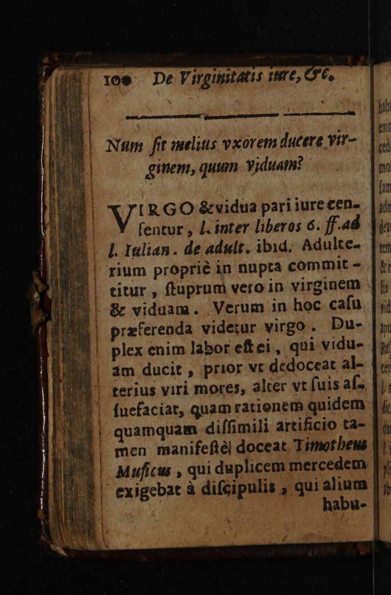 ü Num fit melius vxovet ducere yir- ginem, quum. viduam? [R GO &amp;vidua pari iure Cen» fentur , L. inter liberos 6. ff-4d L. 1ulian. de adult. ibid; Adulte-  rium proprié in nupta commit - titur , ftuprum vero in virginem || &amp; viduam. Verum in hoc cafu. |; przferenda videtur virgo . Du- plex enim labor eftei, qui vidu- am ducit , prior vt dedoceat al- | |! terius viri mores, alter vt fuis aí- 1| fuefaciat, quamratienem quidem || quamquam diffimili artificio ta- [| men manifeftéi doceat. Timotheus Muficus , qui duplicem mercedem exigebat à difcipulis , qui alium habu-