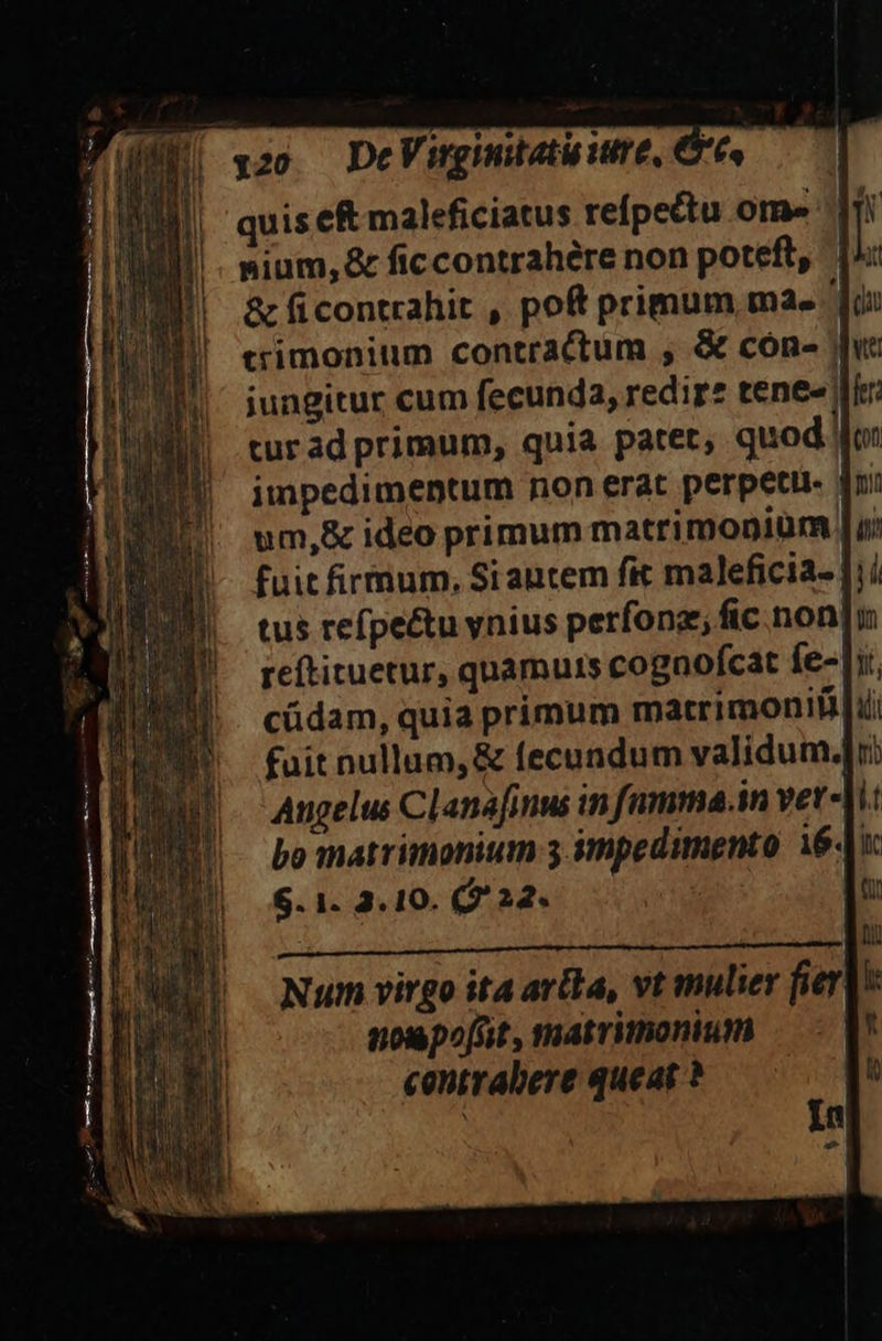 | qzo. DeVingnmutatuutre, 6. quis e&amp; maleficiatus refpettu Of» nium, &amp; ficcontrahére non poteft, &amp; ficontrahit , poft primum, mae trimonium contractum , &amp; cón- | jungitur cum fecunda, redir* tene«| turad primum, quia patet, quod lo: impedimentum non erat perpeti Aui um,&amp; ideo primum matrimonium [u: fuit firmum, Siautem fit maleficia- Jii tus refpectu ynius perfonz; fic. non[m reftituetur, quamuis cognofcat fe- it. cüdam, quia primum matrimoniflii fuit nullum,&amp; fecundum validum: Augelus Clanafinus in fnmma.in vet- bo matrimonium 3 impedimento 16. $.1. 3.10. (932. | Qr ROMERO To s por oed Num virgo ita arta, vt mulier fert nopofnüt, matrimonium — - | centrabere queat ? b