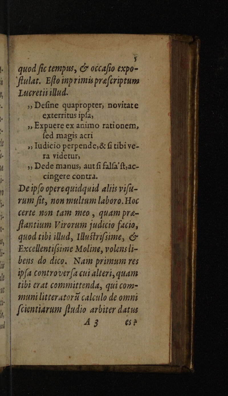 | y quod fic tempus, C occafío expo- Lucretii illud. ;» Define quapropter, novitate exterritus ipfa; , Expuere ex animo rationem, fed magis acri »» Iudicio perpende;&amp; fi tibive- ra videtur, » Dede manus, aut fi falfa ft;ac- cingere contia. Deip[o operequidquid aliis vifu- vum fit, non multum laboro. Hoc certe non tam meo , quam pra- flantium Virorum judicio facio, quod tibi illud, Illustrifsime, c Excellentifsimie Moline, volens li- bens do dice. Nam primum res ipfa controver[a cui alteri, quam tibi erat committenda, qui com- muni litteratori calculo de omni A 3 e? c — ; ———— .