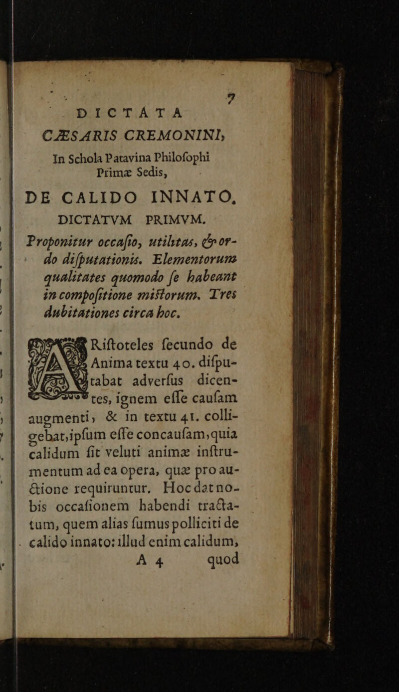 DEO TA TA CZESARIS CREMONINI, In Schola Patavina Philofophi Primz Sedis, DICTATVM PRIMVM, Proponitur occafio, utiltas, cnor- do difputationis. Elementorunz qualitates quomodo fe habeant in compofitione misiorum. Tres dubitationes circa boc. 24 Riftoteles fecundo de 35 Anima textu 40. difpu- 7J3 Q) rabat adverfus dicen- 25799 res, ionem effe caufam augmenti, &amp; in textu 41. colli- gebar ipfum effe concaufam;quia calidum fit veluti anima inftru- mentum ad ea opera, qua pro au- &amp;ione requiruntur. Hocdatno- bis occafionem habendi traQa- tum, quem alias fumus polliciti de