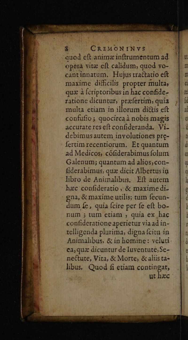 $ CREMONINVS quod eft animz inftrumentum ad opera vitz eft calidum, quod vo- cantinnatum. Hujus tractauo eft maxime difficilis propter multa; quz à [criptoribus in hac confide- ratione dicuntur, prafertim; quia multa etiam in illorum di&amp;is eft confüfio ; quocircaà nobis magis accuratereseft confideranda. Vi- debimusautem involutiones pre- fertim recentiorum. Et quantum ad Medicos, cóofiderabimus folum Galenum; quantum ad alios;con- fiderabimus, quz dicit Albertus in libro de Animalibus, Eit autem hzc confideratio ,, &amp; maxime di- gna, &amp; maxime utilis; tum fecun- dum fe, quia fcire per fe eft bo- num ; tum etiam , quia ex hac confideratione aperietur via ad in- telligenda plurima, digna ícitu in Animalibus, &amp; in homine: veluti ea,qua dicuntur deTuyentute;Se- ne&amp;ute, Vita, &amp; Morte; &amp; aliista- libus, Quod fi etiam contingat, ut hec