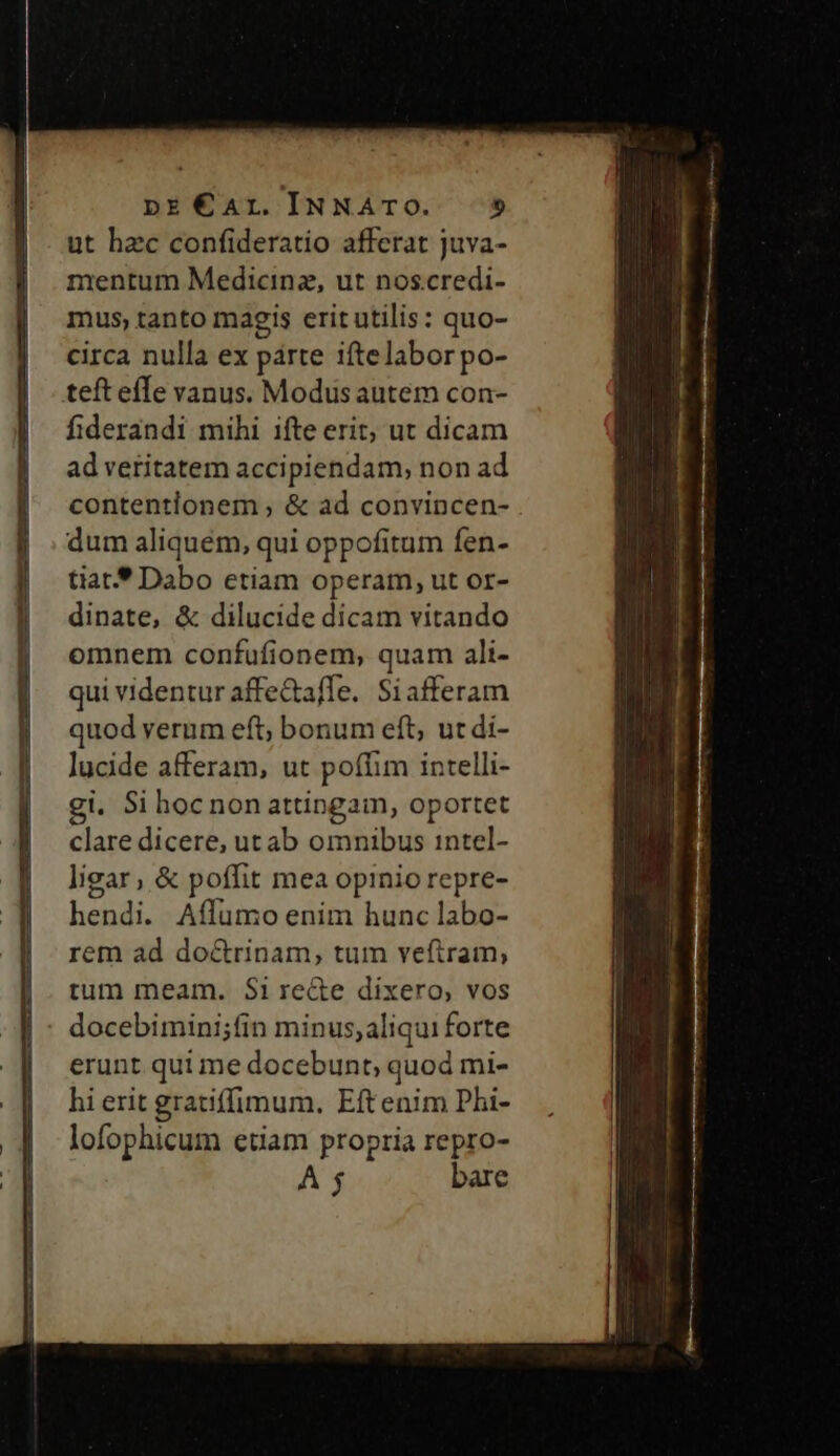 ut hzc confideratio afferat juva- mentum Medicinz, ut noscredi- mus, tanto magis erit utilis: quo- circa nulla ex párte iftelaborpo- teft efTe vanus. Modus autem con- fiderandi mihi ifte erit; ut dicam ad veritatem accipiendam, non ad contentionem ; &amp; ad convincen- dum aliquém, qui oppofitum fen- tiat* Dabo etiam operam, ut or- dinate, &amp; dilucide dicam vitando omnem confufionem, quam ali- qui videntur affeafle. Siafferam quod verum eft; bonum eft, ut di- lucide afferam, ut poffim intelli- gi, Si hoc non attingam, oportet clare dicere, ut ab omnibus intel- ligar; &amp; poffit mea opinio repre- hendi. Aflumo enim hunc labo- rem ad do&amp;rinam, tum veftram, tum meam. $i recte dixero, vos docebimini;fin minus; aliqui forte erunt qui me docebunt, quod mi- hi erit gratiffimum, Eftenim Phi- lofophicum etiam propria repro- À $ bare