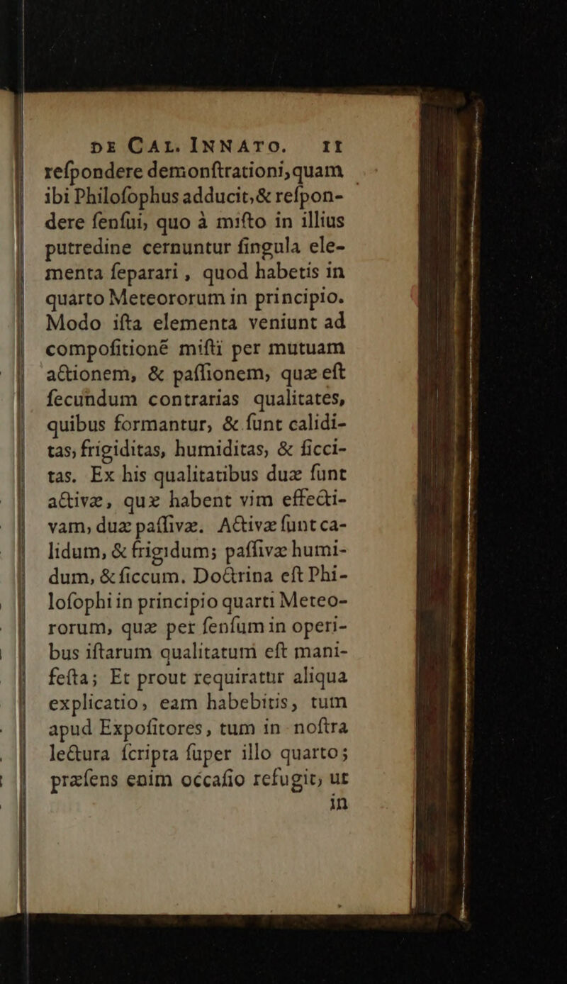 DE CAL.INNATO. ITI refpondere demonftrationi,quam - ibi Philofophus adducit; &amp; refpon- dere fenfui, quo à mito in illius putredine cernuntur fingula ele- menta feparari , quod habetis in quarto Meteororum in principio. Modo ifta elementa veniunt ad compofitioné mifti per mutuam a&amp;ionem, &amp; paffionem, qua eft fecundum contrarias qualitates, quibus formantur, &amp; funt calidi- tas; frigiditas, humiditas, &amp; ficci- tas, Ex his qualitatibus duz funt a&amp;ive, quz habent vim effeài- vam, duz paíffivz. | A&amp;iva funt ca- lidum, &amp; frigidum; paffivz humi- dum, &amp;ficcum. Do&amp;rina eft Phi- lofophi in principio quarti Meteo- rorum, quz per fenfum in operi- bus iftarum qualitatuni eft mani- fefta; Et prout requiratur aliqua explicatio, eam habebitis, tum apud Expofitores, tum in noftra le&amp;ura ícripta fuper illo quarto; prafens enim occafio refugit, ut in