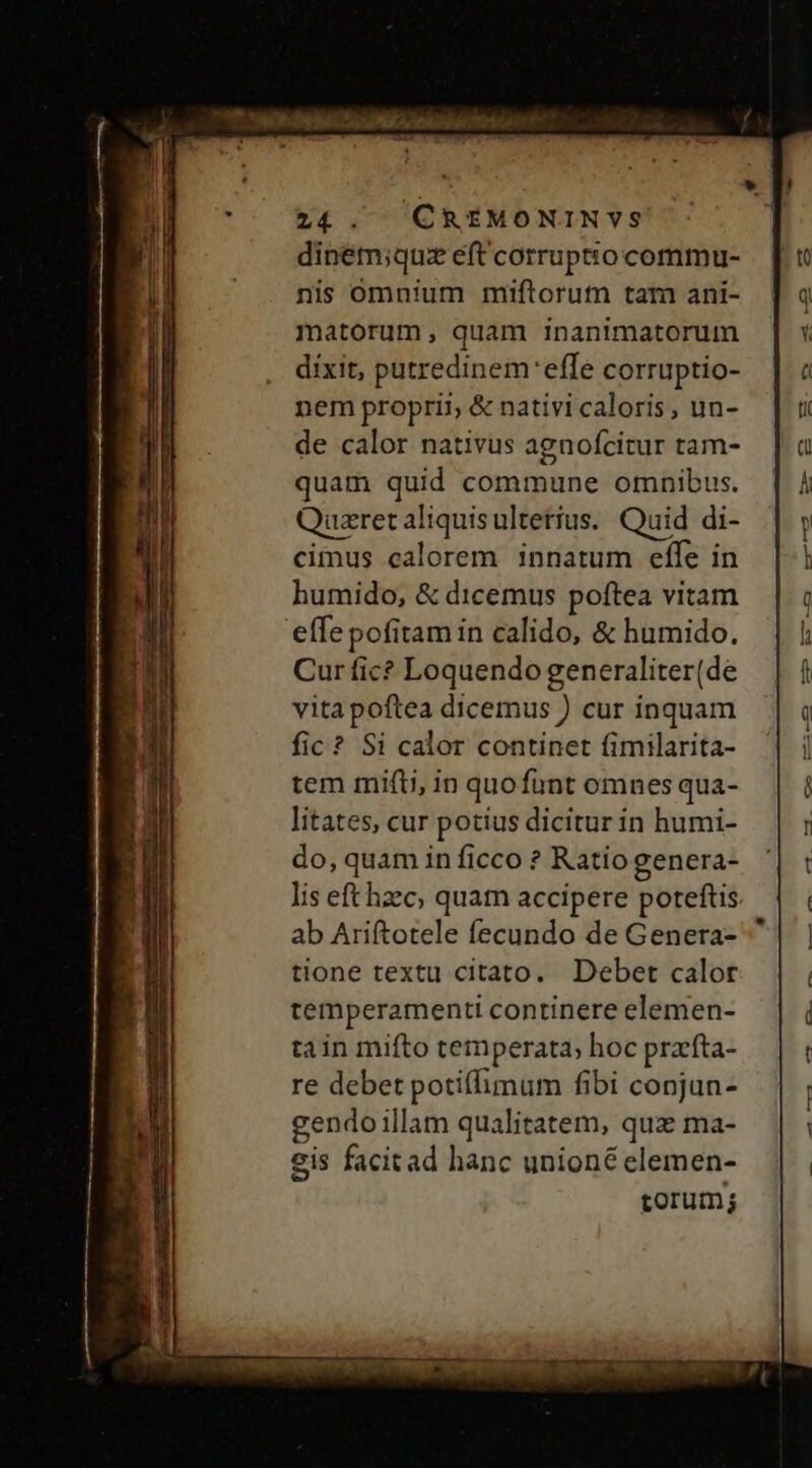 dinem;quz eft corruptio commu- nis omnium miftorutn tam ani- matorum, quam inanimatorum dixit, putredinem'effe corruptio- nem proprii; &amp; nativi caloris, un- de calor nativus agnofcitur tam- quam quid commune omnibus. uzretaliquisultetius. Quid di- cimus calorem innatum effe in humido, &amp; dicemus poftea vitam effepofitam in calido, &amp; humido. Cur fic? Loquendo generaliter(de vita poftea dicemus ) cur inquam fic? Si calor continet fimilarita- tem mifti, in quofuünt omnes qua- litates, cur potius dicitur in humi- do, quam in ficco ? Ratio genera- lis eft hzc, quam accipere poteftis ab Ariftotele fecundo de Genera- tione textu citato. Debet calor temperamenti continere elemen- tain mifto temperata, hoc prafta- re debet potiflimum fibi conjun- gendo illam qualitatem, qua ma- eis facitad hanc unioné clemen- torum; ^ eoe wi, ow | p,