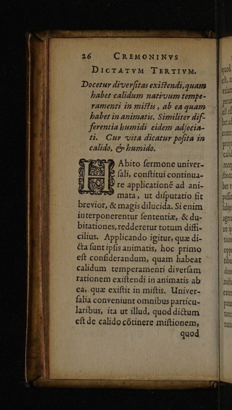 DicrATVM TERTIVM. qui R s ? elt i Docetur diverfitas exiflendi, quam ex babet calidum natéoum tempe- - ramenti in miffá , ab eaquam  babet in animati. Similiter dif- |. ferentia bumidi eidem ad[ocia- zH. Cur» vita dicatur pofita in P calido, t» bumido. » Abito fermone univer- Tett fli, conftitui continua- fie 3 [E reapplicationé ad ani- — | bt: ev mata, ut difputatio fit peli brevior, &amp; magis dilucida. Si enim fibje interponerentur fententiz, &amp; du- aui bitationes, redderetur totum diffi- xi cilius. Applicando igitur, qua di- tion &amp;a funtipfis animatis, hoc primo | opp eft confiderandum, quam habeat tibu calidum temperamenti diverfam don Iationem exiftendi in animatis ab | €a.qua exiftit 1n miftis. Univer- falia conveniunt omnibus particu- laribus, ita ut illud, quod di&amp;um eft de calido cótinere miftionem, quod berad | conte